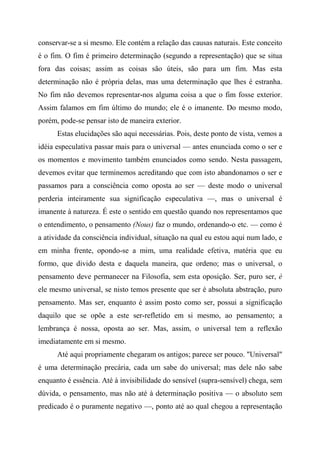 conservar-se a si mesmo. Ele contém a relação das causas naturais. Este conceito
é o fim. O fim é primeiro determinação (segundo a representação) que se situa
fora das coisas; assim as coisas são úteis, são para um fim. Mas esta
determinação não é própria delas, mas uma determinação que lhes é estranha.
No fim não devemos representar-nos alguma coisa a que o fim fosse exterior.
Assim falamos em fim último do mundo; ele é o imanente. Do mesmo modo,
porém, pode-se pensar isto de maneira exterior.
Estas elucidações são aqui necessárias. Pois, deste ponto de vista, vemos a
idéia especulativa passar mais para o universal — antes enunciada como o ser e
os momentos e movimento também enunciados como sendo. Nesta passagem,
devemos evitar que terminemos acreditando que com isto abandonamos o ser e
passamos para a consciência como oposta ao ser — deste modo o universal
perderia inteiramente sua significação especulativa —, mas o universal é
imanente à natureza. É este o sentido em questão quando nos representamos que
o entendimento, o pensamento (Nous) faz o mundo, ordenando-o etc. — como é
a atividade da consciência individual, situação na qual eu estou aqui num lado, e
em minha frente, opondo-se a mim, uma realidade efetiva, matéria que eu
formo, que divido desta e daquela maneira, que ordeno; mas o universal, o
pensamento deve permanecer na Filosofia, sem esta oposição. Ser, puro ser, é
ele mesmo universal, se nisto temos presente que ser é absoluta abstração, puro
pensamento. Mas ser, enquanto é assim posto como ser, possui a significação
daquilo que se opõe a este ser-refletido em si mesmo, ao pensamento; a
lembrança é nossa, oposta ao ser. Mas, assim, o universal tem a reflexão
imediatamente em si mesmo.
Até aqui propriamente chegaram os antigos; parece ser pouco. "Universal"
é uma determinação precária, cada um sabe do universal; mas dele não sabe
enquanto é essência. Até à invisibilidade do sensível (supra-sensível) chega, sem
dúvida, o pensamento, mas não até à determinação positiva — o absoluto sem
predicado é o puramente negativo —, ponto até ao qual chegou a representação
 