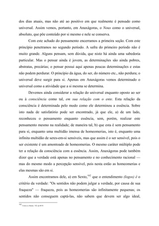 dos dias atuais, mas não até ao positivo em que realmente é pensado como
universal. Assim vemos, portanto, em Anaxágoras, o Nous como o universal,
absoluto, que põe conteúdo por si mesmo e nele se conserva.
Com este achado do pensamento encerramos a primeira seção. Com este
princípio penetramos no segundo período. A safra do primeiro período não é
muito grande. Alguns pensam, sem dúvida, que nisto há ainda uma sabedoria
particular. Mas o pensar ainda é jovem, as determinações são ainda pobres,
abstratas, precárias; o pensar possui aqui apenas poucas determinações e estas
não podem perdurar. O princípio da água, do ser, do número etc., não perdura; o
universal deve surgir para si. Apenas em Anaxágoras vemos determinado o
universal como a atividade que a si mesma se determina.
Devemos ainda considerar a relação do universal enquanto oposto ao ser
ou à consciência como tal, em sua relação com o ente. Esta relação da
consciência é determinada pelo modo como ele determinou a essência. Sobre
isto nada de satisfatório pode ser encontrado, já que ele, a) de um lado,
reconheceu o pensamento enquanto essência, sem, porém, realizar este
pensamento mesmo na realidade; de maneira tal, b) que esta é sem pensamento
para si, enquanto uma multidão imensa de homeomerias, isto é, enquanto uma
infinita multidão de seres-em-si sensíveis, mas que assim é o ser sensível, pois o
ser existente é um amontoado de homeomerias. O mesmo caráter múltiplo pode
ter a relação da consciência com a essência. Assim, Anaxágoras pode também
dizer que a verdade está apenas no pensamento e no conhecimento racional —
mas do mesmo modo a percepção sensível, pois nesta estão as homeomerias e
elas mesmas são em si.
Assim encontramos dele, a) em Sexto,162
que o entendimento (logos) é o
critério da verdade: "Os sentidos não podem julgar a verdade, por causa de sua
fraqueza" — fraqueza, pois as homeomerias são infinitamente pequenas; os
sentidos não conseguem captá-las, não sabem que devem ser algo ideal,
162
Contra os Matem., VII, §§ 89-91.
 