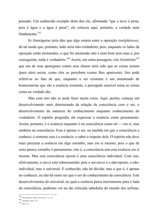 pensado. Um conhecido exemplo disto deu ele, afirmando "que a neve é preta,
pois é água e a água é preta"; ele colocou aqui, portanto, a verdade num
fundamento.163
b) Anaxágoras teria dito que algo estaria entre a oposição (antipháseos),
de tal modo que, portanto, tudo seria não-verdadeiro; pois, enquanto os lados da
oposição estão misturados, o que foi misturado não é nem bom nem mau e, por
conseguinte, nada é verdadeiro.164
Assim, em outra passagem, cita Aristóteles165
que um de seus apotegmas contra seus alunos teria sido que as coisas seriam
(para eles) assim, como eles as percebem (como lhes aparecem). Isto pode
referir-se ao fato de que, enquanto o ser existente é um amontoado de
homeomerias que são a essência existente, a percepção sensível toma as coisas
como na verdade são.
Mas com isto não se pode fazer muita coisa. Aqui, porém, começa um
desenvolvimento mais determinado da relação da consciência com o ser, o
desenvolvimento da natureza do conhecimento enquanto conhecimento do
verdadeiro. O espírito progrediu até expressar a essência como pensamento.
Assim, portanto, é a essência enquanto é na consciência como tal — em si, mas
também na consciência. Esta é apenas o ser, na medida em que a consciência a
conhece; e somente esta é a essência: o saber a respeito dela. O espírito não deve
mais procurar a essência em algo estranho, mas em si mesmo; pois o que de
resto parece estranho é pensamento, isto é, a consciência tem esta essência em si
mesma. Mas esta consciência oposta é uma consciência individual. Com isto,
efetivamente, o em-si está sobressumido; pois o ser-em-si é o não-oposto, o não-
individual, mas o universal. E conhecido, não há dúvida; mas o que é, é apenas
no conhecer, ou não há outro ser que o ser do conhecimento da consciência. Este
desenvolvimento do universal, no qual a essência passa inteiramente para o lado
da consciência, podemos ver na tão criticada sabedoria do mundo dos sofistas.
163
Sexto Empírico, Esboços Pirrònicos, I, 13, § 33.
164
Aristóteles, Afeta/., IV, 7.
165
Ibid., IV, 5.
 