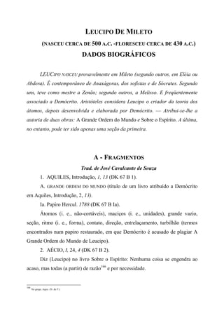 LEUCIPO DE MILETO
(NASCEU CERCA DE 500 A.C. -FLORESCEU CERCA DE 430 A.C.)
DADOS BIOGRÁFICOS
LEUCIPO NASCEU provavelmente em Mileto (segundo outros, em Eléia ou
Abdera). É contemporâneo de Anaxágoras, dos sofistas e de Sócrates. Segundo
uns, teve como mestre a Zenão; segundo outros, a Melisso. E freqüentemente
associado a Demócrito. Aristóteles considera Leucipo o criador da teoria dos
átomos, depois desenvolvida e elaborada por Demócrito. — Atribui-se-lhe a
autoria de duas obras: A Grande Ordem do Mundo e Sobre o Espírito. A última,
no entanto, pode ter sido apenas uma seção da primeira.
A - FRAGMENTOS
Trad. de José Cavalcante de Souza
1. AQUILES, Introdução, 1, 13 (DK 67 B 1).
A. GRANDE ORDEM DO MUNDO (título de um livro atribuído a Demócrito
em Aquiles, Introdução, 2, 13).
Ia. Papiro Hercul. 1788 (DK 67 B Ia).
Átomos (i. e., não-cortáveis), maciços (i. e., unidades), grande vazio,
seção, ritmo (i. e., forma), contato, direção, entrelaçamento, turbilhão (termos
encontrados num papiro restaurado, em que Demócrito é acusado de plagiar A
Grande Ordem do Mundo de Leucipo).
2. AÉCIO, I, 24, 4 (DK 67 B 2).
Diz (Leucipo) no livro Sobre o Espírito: Nenhuma coisa se engendra ao
acaso, mas todas (a partir) de razão166
e por necessidade.
166
No grego, logos. (N. do T.)
 