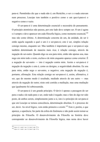 para-si. Parmênides diz que o nada não é; em Heráclito, o ser e o nada estavam
num processo; Leucipo tem também o positivo como o um que-é-para-si o
negativo como o vazio.
O ser-para-sí é uma determinação essencial e necessária do pensamento.
O princípio atomístico não passou, por este lado deve sempre ser. O um é agora
e é sempre e deve aparecer em cada filosofia lógica, como momento essencial,168
mas não como último. A determinação concreta do um, da unidade, do ser é
então aquela segundo a qual o um é o ser-para-si; este é ser, simples relação
consigo mesmo, enquanto ser. Mas também é importante que o ser-para-si seja
também determinado de maneira mais rica; é relação consigo, através da
negação do ser-outro. Quando digo eu sou para mim, então não apenas sou, mas
nego em mim todo o resto, excluo-o de mim enquanto aparece como exterior. É
a negação do ser-outro — isto é negação contra mim. Assim o ser-para-si é
negação da negação e esta é, como eu designo, a negatividade absoluta. Eu sou
para mim, então nego o ser-outro, o negativo; esta negação da negação é,
portanto, afirmação. Esta relação comigo no ser-para-si é, assim, afirmativa, é
ser, que do mesmo modo é resultado, mediado através de um outro — mas
através da negação do outro; nisto está contida a mediação, mas uma mediação
que igualmente foi sobressumida.
O ser-para-si é um grande princípio. O devir é apenas a passagem do ser
para o nada e do nada para o ser, onde tudo é negado; mas o fato de algo ter sido
posto, de ambos serem, simplesmente junto a si, isto é o princípio do ser-para-si
que em Leucipo se tornou consciência, determinação absoluta. E o processo do
ser, devir. Ao nível lógico, vem então primeiro o existir.169
Este é, porém, o que
aparece, a aparência; faz parte da esfera do fenômeno e não pode assim tornar-se
princípio da Filosofia. O desenvolvimento da Filosofia na história deve
corresponder ao desenvolvimento da Filosofia lógica, mas nesta deve haver
168
Lógica, liv. I, seção 2, cap. 3; cf. parte 5, pág. 372 ss.
169
Lógica, liv. I, seção 1, cap. 2; cf. parte 5, pág. 115 ss.
 