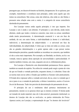 passagens que, no desenvolvimento na história, desaparecem. Se se quisesse, por
exemplo, transformar a existência num princípio, então seria aquilo que nós
temos na consciência: São coisas, estas são relativas, elas estão aí, são finitas e
possuem uma relação uma com a outra; é a categoria de nossa consciência
destituída de pensamento.
Em Leucipo vemos então aquele princípio; é isto que importa. Em
Leucipo o um é ainda o um abstrato. O princípio é, sem dúvida, ainda muito
abstrato, ainda que tenda a tornar-se concreto; mas nisto as coisas caminham
ainda muito precariamente. A determinação essencial é o um em face da
unidade, do ser; em outra forma, a individualidade (o átomo é o individual,
indivisível, a determinação da subjetividade) — o universal em face da
individualidade, da subjetividade. E disto que se trata em todas as coisas; estas
são as grandes determinações e a gente apenas sabe o que possui nestas
determinações precárias, quando também se reconhece no concreto, que também
aí são a coisa mais importante. Por exemplo, na liberdade, no direito, na lei e na
vontade, trata-se apenas desta oposição de universalidade e particularidade. O
espírito também é átomo, um; mas, enquanto um em si, infinitamente pleno.
Em Leucipo e Demócrito esta determinidade permaneceu física; aparece
também no mundo do espírito. Na esfera da vontade pode surgir o ponto de vista
de que no Estado a vontade particular, enquanto átomo, é o absoluto. Estas são
as teorias mais novas sobre o Estado que também se fizeram valer praticamente.
O Estado deve repousar sobre a vontade universal, diz-se, esta é a vontade que é
em si para si ou a vontade do particular; o último é atomístico, assim o Contrato
Social de Rousseau. Tudo isto provém da determinação do pensamento do um.
O princípio do um é totalmente ideal pertence inteiramente ao
pensamento, mesmo se se quisesse dizer que os átomos existem. O átomo pode
ser tomado de modo material, mas ele é não-sensível, puramente intelectual; os
átomos de Leucipo não são as moléculas, as partes minúsculas da Física.
Aparece assim, em Leucipo, a representação de que "os átomos são invisíveis"
 