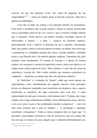 (aórata), de que não podemos vê-los "por causa da pequenez de sua
corporalidade",170
— como nos tempos atuais se fala das molécules. Mas isto é
apenas um subterfúgio;
0 um não se pode ver, porque é um elemento abstrato do pensamento.
Com lentes e medidores não se pode mostrar o átomo (o mesmo acontecendo
com as qualidades sensíveis do ver e ouvir); o que se mostra é sempre matéria
que é composta. Assim quer-se, em tempos recentes, investigar, através do
microscópio, o interior — a alma —, atingi-lo no elemento orgânico,
particularmente vê-lo e senti-lo. O princípio do um é, portanto, inteiramente
ideal, não, porém, como se estivesse apenas na mente, na cabeça, mas assim que
o pensamento é a verdadeira essência das coisas. Leucipo também o entendeu
assim, e sua filosofia não é, de maneira alguma, empírica. Tennemann diz, pelo
contrário, bem erradamente: "O sistema de Leucipo é o oposto do sistema
eleático; ele reconhece o mundo da experiência como o único real objetivo e os
corpos como a única espécie de seres". Mas o átomo e o vazio não são coisas da
experiência. Leucipo diz: Não é pelos sentidos que tomamos consciência do
verdadeiro — idealismo no sentido mais alto, não idealismo subjetivo.
b) "Indivíduo" é a tradução de "átomo", ainda que assim apenas nos
representemos, nisto, imediatamente um singular concreto. Estes princípios
devem ser altamente respeitados, pois constituem um progresso, mas o aspecto
insuficiente se manifesta, tão logo avancemos mais com eles. A outra
representação de tudo que é concreto e efetivamente real é: "O pleno não é algo
simples, mas é algo infinitamente múltiplo. Estes infinitamente muitos movem-
se no vazio; pois o vazio é. Sua combinação constitui o originar-se" — isto é, de
uma coisa existente que é para os sentidos — "a dissolução e separação
constituem o desaparecer". Todas as outras categorias têm seu lugar aqui. "A
atividade e passividade consistem no fato de tocarem-se; mas seu contato não
faz com que se tornem um, pois, daquilo que é realmente (abstratamente) um,
170
Aristóteles, Sobre a Geração e Corrupção, I, 8.
 