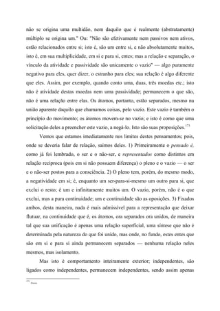 não se origina uma multidão, nem daquilo que é realmente (abstratamente)
múltiplo se origina um." Ou: "Não são efetivamente nem passivos nem ativos,
estão relacionados entre si; isto é, são um entre si, e não absolutamente muitos,
isto é, em sua multiplicidade, em si e para si, entes; mas a relação e separação, o
vínculo da atividade e passividade são unicamente o vazio" — algo puramente
negativo para eles, quer dizer, o estranho para eles; sua relação é algo diferente
que eles. Assim, por exemplo, quando conto uma, duas, três moedas etc.; isto
não é atividade destas moedas nem uma passividade; permanecem o que são,
não é uma relação entre elas. Os átomos, portanto, estão separados, mesmo na
união aparente daquilo que chamamos coisas, pelo vazio. Este vazio é também o
princípio do movimento; os átomos movem-se no vazio; e isto é como que uma
solicitação deles a preencher este vazio, a negá-lo. Isto são suas proposições.171
Vemos que estamos imediatamente nos limites destes pensamentos; pois,
onde se deveria falar de relação, saímos deles. 1) Primeiramente o pensado é,
como já foi lembrado, o ser e o não-ser, e representados como distintos em
relação recíproca (pois em si não possuem diferença) o pleno e o vazio — o ser
e o não-ser postos para a consciência. 2) O pleno tem, porém, do mesmo modo,
a negatividade em si; é, enquanto um ser-para-si-mesmo um outro para si, que
exclui o resto; é um e infinitamente muitos um. O vazio, porém, não é o que
exclui, mas a pura continuidade; um e continuidade são as oposições. 3) Fixados
ambos, desta maneira, nada é mais admissível para a representação que deixar
flutuar, na continuidade que é, os átomos, ora separados ora unidos, de maneira
tal que sua unificação é apenas uma relação superficial, uma síntese que não é
determinada pela natureza do que foi unido, mas onde, no fundo, estes entes que
são em si e para si ainda permanecem separados — nenhuma relação neles
mesmos, mas isolamento.
Mas isto é comportamento inteiramente exterior; independentes, são
ligados como independentes, permanecem independentes, sendo assim apenas
171
Ibiáem.
 