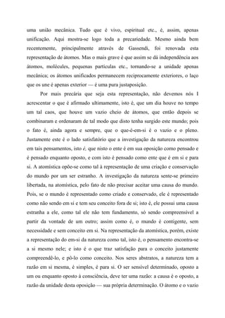 uma união mecânica. Tudo que é vivo, espiritual etc., é, assim, apenas
unificação. Aqui mostra-se logo toda a precariedade. Mesmo ainda bem
recentemente, principalmente através de Gassendi, foi renovada esta
representação de átomos. Mas o mais grave é que assim se dá independência aos
átomos, molécules, pequenas partículas etc., tornando-se a unidade apenas
mecânica; os átomos unificados permanecem reciprocamente exteriores, o laço
que os une é apenas exterior — é uma pura justaposição.
Por mais precária que seja esta representação, não devemos nós I
acrescentar o que é afirmado ultimamente, isto é, que um dia houve no tempo
um tal caos, que houve um vazio cheio de átomos, que então depois se
combinaram e ordenaram de tal modo que disto tenha surgido este mundo; pois
o fato é, ainda agora e sempre, que o que-é-em-si é o vazio e o pleno.
Justamente este é o lado satisfatório que a investigação da natureza encontrou
em tais pensamentos, isto é, que nisto o ente é em sua oposição como pensado e
é pensado enquanto oposto, e com isto é pensado como ente que é em si e para
si. A atomística opõe-se como tal à representação de uma criação e conservação
do mundo por um ser estranho. A investigação da natureza sente-se primeiro
libertada, na atomística, pelo fato de não precisar aceitar uma causa do mundo.
Pois, se o mundo é representado como criado e conservado, ele é representado
como não sendo em si e tem seu conceito fora de si; isto é, ele possui uma causa
estranha a ele, como tal ele não tem fundamento, só sendo compreensível a
partir da vontade de um outro; assim como é, o mundo é contigente, sem
necessidade e sem conceito em si. Na representação da atomística, porém, existe
a representação do em-si da natureza como tal, isto é, o pensamento encontra-se
a si mesmo nele; e isto é o que traz satisfação para o conceito justamente
compreendê-lo, e pô-lo como conceito. Nos seres abstratos, a natureza tem a
razão em si mesma, é simples, é para si. O ser sensível determinado, oposto a
um ou enquanto oposto à consciência, deve ter uma razão: a causa é o oposto, a
razão da unidade desta oposição — sua própria determinação. O átomo e o vazio
 