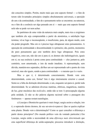 são conceitos simples. Porém, muito mais que este aspecto formal — o fato de
terem sido levantados princípios simples absolutamente universais, a oposição
do um e da continuidade, o fato de o pensamento neles se encontrar, na natureza,
ou o fato de a essência ser algo pensado em si — mais que este aspecto formal
nele não se pode ver nem achar.
Se partirmos de uma visão da natureza mais ampla, mais rica e exigirmos
que também ela seja compreendida a partir da atomística, a satisfação logo
termina; vê-se logo o inconseqüente, o insuficiente, para, de algum modo, com
ela poder progredir. Mas em si é preciso logo ultrapassar estes pensamentos. A
oposição de continuidade e descontinuidade é o primeiro; são, porém, momentos
do puro pensamento que este também deve logo ultrapassar. Pois estes
negativos, estes um, não são em si para si; os átomos são indistinguíveis, iguais
em si, ou sua essência é posta como pura continuidade — eles juntam-se, pelo
contrário, num amontoado, e isto de modo imediato. A representação, sem
dúvida, mantém-nos separados, dá-lhes um ser representado sob o ponto de vista
sensível; mas são iguais, sendo a pura continuidade — o mesmo que é o vazio.
Mas o que é, é determinado concretamente. Donde vem esta
determinidade, como cor, forma? Isto é algo inteiramente exterior e casual.
Sente-se a falta da distinção determinada; o um, enquanto ser-para-si, perde toda
determinidade. Se se admitem diversas matérias, elétricas, magnéticas, matéria
de luz, girar mecânico das molécules, então não se tem 1) preocupação alguma
pela unidade, 2) não se diz palavra alguma racional sobre a passagem dos
fenômenos — apenas restam tautologias.
c) Leucipo e Demócrito queriam ir mais longe; surgiu assim a relação, isto
é, a supressão destes átomos, de seu ser-em-si-e-para-si. Que se queira explicar
uma planta. Donde vem a determinação? Como se quer conceber a diferença a
partir destes princípios? (No mundo político vem da vontade particular.) Em
Leucipo, surgiu então a necessidade de uma diferença mais determinada que
esta superficial diferença de união-separação; procurou introduzir a distinção,
 