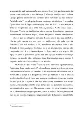 acrescentando mais determinações aos átomos. É por isso que justamente são
postos como desiguais e sua diferença é afirmada também como infinita.
Leucipo procura determinar esta diferença mais claramente de três maneiras.
Aristóteles cita172
que ele teria dito que os átomos são distintos 1) segundo a
figura, como A de N; 2) pela ordem (lugar), como AN de NA; 3) pela posição, se
estão em posição ereta ou se estão deitados, como Z e N. Daí viriam todas as
diferenças. Vemos que também isto são novamente determinações exteriores,
determinações indiferentes. Figura, ordem, posição são relações não essenciais
— relações que não atingem a natureza da coisa em si, mas cuja unidade e
relação estão apenas em um outro — indiferentes, não pelo conceito,
relacionado com sua essência, o ser, indiferentes dos mesmos. Para si esta
distinção já é inconseqüente. Os átomos são o um absolutamente simples; são,
comparados entre si, perfeitamente iguais; de figura e ordem nem se pode falar
aqui; são entre si plenamente iguais, nem são capazes de uma tal diferença;
portanto, sua posição não é diferença. Estas determinações; mas o simples é,
enquanto aceito como independente — em matérias.
Aristóteles diz de Leucipo173
"que ele queria aproximar o pensamento do
fenômeno e da percepção sensível", afirmando que o nada tanto é como o ser, e
isto está necessariamente no conceito; "e ele representou assim como ente, o
movimento, o surgir e o desaparecer; devir que também é para a intuição
sensível, também é em si, como uma separação e união dos átomos, do simples,
do ente que é em si e para si. Mas isto não acontece, com efeito, nos átomos
mesmos, mas em algo estranho neles; porque eles são puramente autônomos e
sua essência não é o processo. Mas, quando avança e diz que o átomo tem forma
em si, ele também consegue aproximar, assim, a essência da intuição sensível,
mas não do conceito. E preciso avançar em direção da figuração, mas até lá há
172
Afeto/., I, 4.
173
Sobre a Geração e Corrupção, l, 8.
 
