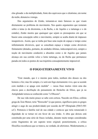elas glosada: a da multiplicidade, fonte dos equívocos que o eleatismo, em nome
da razão, denuncia e renega.
Dos argumentos de Zenão, tornaram-se mais famosos os que visam
diretamente ao problema do movimento. Nos quatro argumentos que restaram
sobre o tema (o da dicotomia, o da flecha, o de Aquiles e a tartaruga e o do
estádio), Zenão mostra que quaisquer que sejam os pressupostos em que se
baseie uma concepção sobre o movimento, sempre se acaba diante de impasses
insuperáveis. Assim, que se tenha por base uma noção de espaço e tempo como
infinitamente divisíveis, quer se concebam espaço e tempo como divisíveis
finitamente (dotados, portanto, de unidades últimas, indecomponíveis), sempre a
noção de movimento conduzirá a absurdos como o de Aquiles que jamais
alcança em sua corrida veloz a lenta tartaruga, ou da flecha que permanece
parada em todos os pontos de sua trajetória conseqüentemente impossível.
O FOGO ETERNAMENTE VIVO
"Este mundo, que é o mesmo para todos, nenhum dos deuses ou dos
homens o fez; mas foi sempre, é e será um fogo eternamente vivo, que se acende
com medida e se apaga com medida" — nessa frase muitos vêem uma das
chaves para a decifração do pensamento de Heráclito de Efeso, que já na
Antigüidade tornou-se conhecido como "o Obscuro".
De sua vida muito pouco se sabe com certeza. Nascido em Efeso, colônia
grega da Ásia Menor, teria "florescido" (o que parece, significava para os gregos
atingir o auge de sua produtividade) por ocasião da 69a
Olimpíada (504/3-501
a.C). Pertencia à família real de sua cidade e conta-se que teria renunciado à
dignidade de se tornar rei em favor de seu irmão. A obra que deixou está
constituída por uma série de frases isoladas, durante muito tempo consideradas
como fragmentos de um suposto texto original; posteriormente, a crítica
filosófica reconheceu que se tratava, na verdade, de aforismos. Modernamente, a
 