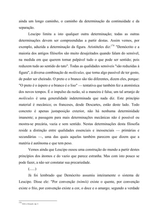 ainda um longo caminho, o caminho da determinação da continuidade e da
separação.
Leucipo limita a isto qualquer outra determinação; todas as outras
determinações devem ser compreendidas a partir destas. Assim vemos, por
exemplo, aduzida a determinação da figura. Aristóteles diz:174
"Demócrito e a
maioria dos antigos filósofos são muito desajeitados quando falam do sensível,
na medida em que querem tornar palpável tudo o que pode ser sentido; pois
reduzem tudo ao sentido do tato". Todas as qualidades sensíveis "são reduzidas à
figura", à diversa combinação de moléculas, que torna algo passível de ter gosto,
de poder ser cheirado. O preto e o branco são tão diferentes, dizem eles, porque:
"O preto é o áspero e o branco é o liso" — tentativa que também fez a atomística
dos novos tempos. É o impulso da razão, só a maneira é falsa; um tal arranjo de
molécules é uma generalidade indeterminada que nada diz. Este princípio
material é mecânico; os franceses, desde Descartes, estão deste lado. Todo
concreto é apenas justaposição exterior, não há nenhuma determinidade
imanente; a passagem para mais determinações mecânicas não é possível ou
mostra-se precária, vazia e sem sentido. Nestas determinações desta filosofia
reside a distinção entre qualidades essenciais e inessenciais — primárias e
secundárias —, uma das quais aquelas também parecem que dizem que a
matéria é autônoma e que tem peso.
Vemos ainda que Leucipo ousou uma construção do mundo a partir destes
princípios dos átomos e do vazio que parece estranha. Mas com isto pouco se
pode fazer, a não ser constatar sua precariedade.
(......)
Já foi lembrado que Demócrito assumiu inteiramente o sistema de
Leucipo. Disse ele: "Por convenção (nómôi) existe o quente, por convenção
existe o frio, por convenção existe a cor, o doce e o amargo; segundo a verdade
174
Sobre a Sensação, cap. 4.
 
