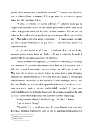 (eteei), existe apenas o que é indivisível e o vazio".175
Narra-se, não há dúvida,
que ele teria ampliado o pensamento de Leucipo; sobre isto se conservou alguma
coisa, mas não vale a pena citá-la.
"A alma se constitui de átomos esféricos."176
Sabemos ainda que se
ocupou com o estado de coisas da consciência, procurando explicar, entre outras
coisas, a origem das sensações. Com ele também começou a idéia de que das
coisas se depreendem tênues superfícies que penetram nos olhos e nos ouvidos
etc.177
Mas nada se diz sobre como os momentos — a figura, ordem e posição
que são as únicas determinações do que é-em-si — são percebidos como cor e
cores distintas etc.
0 que aqui apenas se vê é que 1) a realidade fica com seu direito,
enquanto outros apenas falam de ilusão, e 2) que a aspiração da razão é
compreender os fenômenos, aquilo que foi percebido.
Vemos que Demócrito expressou, de modo mais determinado, a diferença
dos momentos do ser-em-si e do ser-para-outro. Pois em si é apenas o vazio e
indivisível e suas determinações: para um outro é ser indiferente, o calor etc.
Mas com isto se abrem, ao mesmo tempo, as portas para o mau idealismo,
idealismo que pensa ter resolvido o problema do objetivo quando o consegui pôr
em relação com a consciência e dele apenas diz: é minha sensação, minha. Com
isto, sem dúvida, está sobressumida a particularidade sensível, na forma do ser,
mas permanece ainda a mesma multiplicidade sensível; é posta uma
multiplicidade sensível, destituída de conceito, da sensação, na qual não há nada
de razão; e com esta multiplicidade este idealismo não mais se preocupa.
(Preleções sobre a História da Filosofia, pp. 354-368) 2. J. Burnet
Trad. de Arnildo Devegili
PARÂGRAFO 76 — A última parte de nossa história encerra-se com
Leucipo, o fundador do atomismo, visto ter sido ele quem realmente respondeu à
175
Sexto Empírico, Contra os Matemáticos, VII, § 135.
176
Aristóteles, Da Alma, I, 2.
177
Plutarco, Das Sentenças dos Filósofos, IV, 8.
 