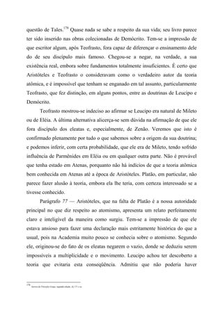 questão de Tales.178
Quase nada se sabe a respeito da sua vida; seu livro parece
ter sido inserido nas obras colecionadas de Demócrito. Tem-se a impressão de
que escritor algum, após Teofrasto, fora capaz de diferençar o ensinamento dele
do de seu discípulo mais famoso. Chegou-se a negar, na verdade, a sua
existência real, embora sobre fundamentos totalmente insuficientes. É certo que
Aristóteles e Teofrasto o consideravam como o verdadeiro autor da teoria
atômica, e é impossível que tenham se enganado em tal assunto, particularmente
Teofrasto, que fez distinção, em alguns pontos, entre as doutrinas de Leucipo e
Demócrito.
Teofrasto mostrou-se indeciso ao afirmar se Leucipo era natural de Mileto
ou de Eléia. A última alternativa alicerça-se sem dúvida na afirmação de que ele
fora discípulo dos eleatas e, especialmente, de Zenão. Veremos que isto é
confirmado plenamente por tudo o que sabemos sobre a origem da sua doutrina;
e podemos inferir, com certa probabilidade, que ele era de Mileto, tendo sofrido
influência de Parmênides em Eléia ou em qualquer outra parte. Não é provável
que tenha estado em Atenas, porquanto não há indícios de que a teoria atômica
bem conhecida em Atenas até a época de Aristóteles. Platão, em particular, não
parece fazer alusão à teoria, embora ela lhe teria, com certeza interessado se a
tivesse conhecido.
Parágrafo 77 — Aristóteles, que na falta de Platão é a nossa autoridade
principal no que diz respeito ao atomismo, apresenta um relato perfeitamente
claro e inteligível da maneira como surgiu. Tem-se a impressão de que ele
estava ansioso para fazer uma declaração mais estritamente histórica do que a
usual, pois na Academia muito pouco se conhecia sobre o atomismo. Segundo
ele, originou-se do fato de os eleatas negarem o vazio, donde se deduziu serem
impossíveis a multiplicidade e o movimento. Leucipo achou ter descoberto a
teoria que evitaria esta conseqüência. Admitiu que não poderia haver
178
Aurora da Filosofia Grega, segunda edição, §§ 171 e ss.
 
