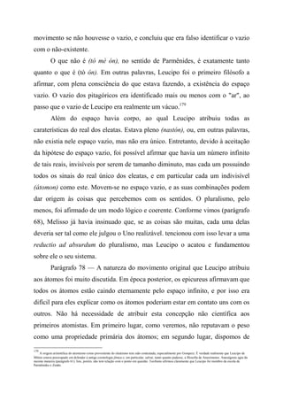 movimento se não houvesse o vazio, e concluiu que era falso identificar o vazio
com o não-existente.
O que não é (tò mè ón), no sentido de Parmênides, é exatamente tanto
quanto o que é (tò ón). Em outras palavras, Leucipo foi o primeiro filósofo a
afirmar, com plena consciência do que estava fazendo, a existência do espaço
vazio. O vazio dos pitagóricos era identificado mais ou menos com o "ar", ao
passo que o vazio de Leucipo era realmente um vácuo.179
Além do espaço havia corpo, ao qual Leucipo atribuiu todas as
caraterísticas do real dos eleatas. Estava pleno (nastón), ou, em outras palavras,
não existia nele espaço vazio, mas não era único. Entretanto, devido à aceitação
da hipótese do espaço vazio, foi possível afirmar que havia um número infinito
de tais reais, invisíveis por serem de tamanho diminuto, mas cada um possuindo
todos os sinais do real único dos eleatas, e em particular cada um indivisível
(átomon) como este. Movem-se no espaço vazio, e as suas combinações podem
dar origem às coisas que percebemos com os sentidos. O pluralismo, pelo
menos, foi afirmado de um modo lógico e coerente. Conforme vimos (parágrafo
68), Melisso já havia insinuado que, se as coisas são muitas, cada uma delas
deveria ser tal como ele julgou o Uno realizável. tencionou com isso levar a uma
reductio ad absurdum do pluralismo, mas Leucipo o acatou e fundamentou
sobre ele o seu sistema.
Parágrafo 78 — A natureza do movimento original que Leucipo atribuiu
aos átomos foi muito discutida. Em época posterior, os epicureus afirmavam que
todos os átomos estão caindo eternamente pelo espaço infinito, e por isso era
difícil para eles explicar como os átomos poderiam estar em contato uns com os
outros. Não há necessidade de atribuir esta concepção não científica aos
primeiros atomistas. Em primeiro lugar, como veremos, não reputavam o peso
como uma propriedade primária dos átomos; em segundo lugar, dispomos de
179
A origem aristotélica do atomismo como proveniente do eleatismo tem sido contestada, especialmente por Gomperz. É verdade realmente que Leucipo de
Mileto estava preocupado em defender a antiga cosmologia jônica e, em particular, salvar, tanto quanto pudesse, a filosofia de Anaxímenes. Anaxágoras agiu da
mesma maneira (parágrafo 61). Isto, porém, não tem relação com o ponto em questão. Teofrasto afirmou claramente que Leucipo foi membro da escola de
Parmênides e Zenão.
 