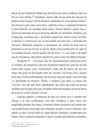 provas de que Demócrito afirmou que não havia em cima ou embaixo, meio ou
fim no vazio infinito.180
Aristóteles criticou tudo isto do ponto de vista da sua
própria teoria do peso e leveza absolutos, resultando nos "movimentos naturais"
dos elementos para cima e para baixo, conforme o caso, e a doutrina de Epicuro
é provavelmente um resultado desta crítica. Mesmo Epicuro, porém, teve o
mérito de prescindir da teoria da leveza absoluta de Aristóteles. Podemos, por
conseguinte, considerar que o movimento original dos átomos ocorre em todas
as direções e veremos que isto só será tomado em conta para a formação dos
universos. Demócrito comparou os movimentos dos átomos da alma com as
partículas no raio de sol que se movem rápida e bruscamente para cá e para lá
em qualquer direção, mesmo quando não há vento,181
e, com razão, é de supor
que ele considerou o movimento original dos outros átomos de idêntica maneira.
Parágrafo 79 — Os átomos não são matematicamente indivisíveis como
as mônadas dos pitagóricos, mas são fisicamente indivisíveis, pelo fato de não
existir neles espaço vazio. Teoricamente, então, não há motivo por que um
átomo não possa ser tão grande como um universo. Tal átomo seria a mesma
coisa que a Esfera de Parmênides, não fosse por causa do espaço vazio fora dela
e a pluralidade de universos. Porém, a verdade é que todos os átomos são
invisíveis. Isto não quer dizer, naturalmente, que todos eles sejam do mesmo
tamanho, pois há lugar para uma variedade infinita de tamanhos aquém do limite
do minimum visibile (mínimo visível).
Leucipo explicou o fenômeno do peso de acordo com o tamanho dos
átomos e as suas combinações, mas não considerou o peso como uma
propriedade primária dos corpos. Aristóteles afirma claramente que nenhum dos
seus predecessores disse algo com referência ao peso e leveza absolutos, mas
apenas ao peso e leveza relativos, sendo Epicuro o primeiro a atribuir peso aos
átomos. Para os primeiros atomistas, o peso é somente um fenômeno secundário,
180
Cícero, Sobre os Fins, I, 17; Diógenes Laércio, IX, 44.
181
Aristóteles, Da Alma, 403 b, 31.
 
