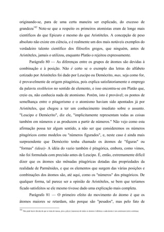 originando-se, para de uma certa maneira ser explicado, do excesso de
grandeza182
Note-se que a respeito os primeiros atomistas eram de longe mais
científicos do que Epicuro e mesmo do que Aristóteles. A concepção de peso
absoluto não existe em ciência, e é realmente um dos mais notáveis exemplos do
verdadeiro talento científico dos filósofos gregos, que ninguém, antes de
Aristóteles, jamais o utilizou, enquanto Platão o rejeitou expressamente.
Parágrafo 80 — As diferenças entre os grupos de átomos são devidas à
combinação e à posição. Não é certo se o exemplo das letras do alfabeto
cotizado por Aristóteles foi dado por Leucipo ou Demócrito, mas, seja como for,
é provavelmente de origem pitagórica, pois explica satisfatoriamente o emprego
da palavra stoikheion no sentido de elemento, e isso encontra-se em Platão que,
creio eu, não conhecia nada de atomismo. Porém, isto é provável; os pontos de
semelhança entre o pitagorismo e o atomismo haviam sido apontados já por
Aristóteles, que chegou a ter um conhecimento imediato sobre o assunto.
"Leucipo e Demócrito", diz ele, "implicitamente representam todas as coisas
também em números e as produzem a partir de números." Não vejo como esta
afirmação possa ter algum sentido, a não ser que consideremos os números
pitagóricos como modelos ou "números figurados", e, neste caso é ainda mais
surpreendente que Demócrito tenha chamado os átomos de "figuras" ou
"formas" (ideai)- A idéia do vazio também é pitagórica, embora, como vimos,
não foi formulada com precisão antes de Leucipo. É, então, extremamente difícil
dizer que os átomos são mônadas pitagóricas dotadas das propriedades da
realidade de Parmênides, e que os elementos que surgem das várias posições e
combinações dos átomos são, até aqui, como os "números" dos pitagóricos. De
qualquer forma, tal parece ser a opinião de Aristóteles, se bem que teríamos
ficado satisfeitos se ele mesmo tivesse dado uma explicação mais completa.
Parágrafo 81 — O primeiro efeito do movimento do átomo é que os
átomos maiores se retardam, não porque são "pesados", mas pelo fato de
182
Não pode haver dúvida de que se trata de massa, pois a physis (natureza) de todos os átomos é idêntica e cada átomo é um continuum (série contínua).
 