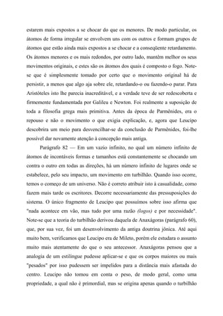 estarem mais expostos a se chocar do que os menores. De modo particular, os
átomos de forma irregular se envolvem uns com os outros e formam grupos de
átomos que estão ainda mais expostos a se chocar e a conseqüente retardamento.
Os átomos menores e os mais redondos, por outro lado, mantêm melhor os seus
movimentos originais, e estes são os átomos dos quais é composto o fogo. Note-
se que é simplesmente tomado por certo que o movimento original há de
persistir, a menos que algo aja sobre ele, retardando-o ou fazendo-o parar. Para
Aristóteles isto lhe parecia inacreditável, e a verdade teve de ser redescoberta e
firmemente fundamentada por Galileu e Newton. Foi realmente a suposição de
toda a filosofia grega mais primitiva. Antes da época de Parmênides, era o
repouso e não o movimento o que exigia explicação, e, agora que Leucipo
descobrira um meio para desvencilhar-se da conclusão de Parmênides, foi-lhe
possível dar novamente atenção à concepção mais antiga.
Parágrafo 82 — Em um vazio infinito, no qual um número infinito de
átomos de incontáveis formas e tamanhos está constantemente se chocando um
contra o outro em todas as direções, há um número infinito de lugares onde se
estabelece, pelo seu impacto, um movimento em turbilhão. Quando isso ocorre,
temos o começo de um universo. Não é correto atribuir isto à casualidade, como
fazem mais tarde os escritores. Decorre necessariamente das pressuposições do
sistema. O único fragmento de Leucipo que possuímos sobre isso afirma que
"nada acontece em vão, mas tudo por uma razão (logos) e por necessidade".
Note-se que a teoria do turbilhão derivou daquela de Anaxágoras (parágrafo 60),
que, por sua vez, foi um desenvolvimento da antiga doutrina jônica. Até aqui
muito bem, verificamos que Leucipo era de Mileto, porém ele estudara o assunto
muito mais atentamente do que o seu antecessor. Anaxágoras pensou que a
analogia de um estilingue pudesse aplicar-se e que os corpos maiores ou mais
"pesados" por isso pudessem ser impelidos para a distância mais afastada do
centro. Leucipo não tomou em conta o peso, de modo geral, como uma
propriedade, a qual não é primordial, mas se origina apenas quando o turbilhão
 