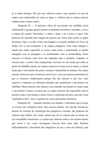 já se tenha formado. Ele, por isso, observou antes o que acontece no caso de
corpos num redemoinho de vento ou água, e verificou que os corpos maiores
tendiam rumo à parte central.
Parágrafo 83 — O primeiro efeito do movimento em turbilhão assim
estabelecido é agrupar aqueles átomos semelhantes em forma e tamanho, e esta é
a origem dos quatro "elementos", a saber, o fogo, o ar, a terra e a água. Este
processo foi ilustrado pela imagem da peneira que reúne todos juntos os grãos
de painço, trigo e cevada. Como esta imagem se encontra também no Timeu de
Platão (52 e), provavelmente é de origem pitagórica. Uma outra imagem é
aquela das ondas separando os seixos numa praia e amontoando as pedras
alongadas com as alongadas e as arredondadas com as arredondadas. Neste
processo os átomos mais leves são impelidos para a periferia, enquanto os
maiores para o centro. Para compreender, devemos ter em mente que todas as
partes do turbilhão entram em contato (epípsausis) umas com as outras, e é deste
modo que o movimento das partes externas é transmitido às internas. Os corpos
maiores oferecem mais resistência (antéreisis) a este movimento transmitido do
que os menores, simplesmente porque eles são maiores e, por isso, mais
expostos a impactos em diferentes direções que neutralizam o movimento em
turbilhão. Desta maneira, eles forçam o seu caminho em direção ao centro onde
o movimento é menor, ao passo que os corpos menores são espremidos rumo à
periferia onde o movimento é maior. Esta é a explicação do peso, que não é uma
"qualidade oculta", mas é originário de causas puramente mecânicas.
Parágrafo 84 — Quando entramos em detalhes, verificamos que Leucipo
se revelou um verdadeiro jônio. Seus mestres eleatas, sem dúvida, fizeram-no
desistir do conceito de cosmologia dos pitagóricos; contudo, não puderam lhe
oferecer algo melhor. Era, então, natural que ele se voltasse para as teorias do
seu concidadão Anaxímenes, e o pouco que sabemos sobre o seu sistema mostra
que assim o fez, como Anaxágoras houvera feito antes dele. Rejeitou
deliberadamente a descoberta dos pitagóricos de que a terra era esférica, cuja
 