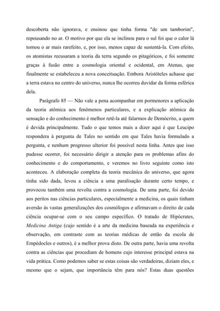 descoberta não ignorava, e ensinou que tinha forma "de um tamborim",
repousando no ar. O motivo por que ela se inclinou para o sul foi que o calor lá
tornou o ar mais rarefeito, e, por isso, menos capaz de sustentá-la. Com efeito,
os atomistas recusaram a teoria da terra segundo os pitagóricos, e foi somente
graças à fusão entre a cosmologia oriental e ocidental, em Atenas, que
finalmente se estabeleceu a nova conceituação. Embora Aristóteles achasse que
a terra estava no centro do universo, nunca lhe ocorreu duvidar da forma esférica
dela.
Parágrafo 85 — Não vale a pena acompanhar em pormenores a aplicação
da teoria atômica aos fenômenos particulares, e a explicação atômica da
sensação e do conhecimento é melhor retê-la até falarmos de Demócrito, a quem
é devida principalmente. Tudo o que temos mais a dizer aqui é que Leucipo
respondera à pergunta de Tales no sentido em que Tales havia formulado a
pergunta, e nenhum progresso ulterior foi possível nesta linha. Antes que isso
pudesse ocorrer, foi necessário dirigir a atenção para os problemas afins do
conhecimento e do comportamento, e veremos no livro seguinte como isto
aconteceu. A elaboração completa da teoria mecânica do universo, que agora
tinha sido dada, levou a ciência a uma paralisação durante certo tempo, e
provocou também uma revolta contra a cosmologia. De uma parte, foi devido
aos peritos nas ciências particulares, especialmente a medicina, os quais tinham
aversão às vastas generalizações dos cosmólogos e afirmavam o direito de cada
ciência ocupar-se com o seu campo específico. O tratado de Hipócrates,
Medicina Antiga (cujo sentido é a arte da medicina baseada na experiência e
observação, em contraste com as teorias médicas de então da escola de
Empédocles e outros), é a melhor prova disto. De outra parte, havia uma revolta
contra as ciências que procediam de homens cujo interesse principal estava na
vida prática. Como podemos saber se estas coisas são verdadeiras, diziam eles, e
mesmo que o sejam, que importância têm para nós? Estas duas questões
 