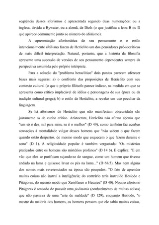 seqüência desses aforismos é apresentada segundo duas numerações: ou a
inglesa, devida a Bywater, ou a alemã, de Diels (o que justifica a letra B ou D
que aparece comumente junto ao número do aforismo).
A apresentação aforismática de seu pensamento e o estilo
intencionalmente sibiliano fazem de Heráclito um dos pensadores pré-socráticos
de mais difícil interpretação. Natural, portanto, que a história da filosofia
apresente uma sucessão de versões de seu pensamento dependentes sempre da
perspectiva assumida pelo próprio intérprete.
Para a solução do "problema heraclítico" dois pontos parecem oferecer
bases mais seguras: a) o confronto das proposições de Heráclito com seu
contexto cultural (o que o próprio filósofo parece indicar, na medida em que se
apresenta como crítico implacável de idéias e personagens de sua época ou da
tradição cultural grega); b) o estilo de Heráclito, a revelar um uso peculiar da
linguagem.
Se há aforismos de Heráclito que não manifestam obscuridade são
justamente os de cunho crítico. Aristocrata, Heráclito não afirma apenas que
"um só é dez mil para mim, se é o melhor" (D 49), como também faz acerbas
acusações à mentalidade vulgar desses homens que "não sabem o que fazem
quando estão despertos, do mesmo modo que esquecem o que fazem durante o
sono" (D 1). A religiosidade popular é também vergastada: "Os mistérios
praticados entre os homens são mistérios profanos" (D 14 b). E explica: "E em
vão que eles se purificam sujando-se de sangue, como um homem que tivesse
andado na lama e quisesse lavar os pés na lama..." (D 68/5). Mas nem alguns
dos nomes mais reverenciados na época são poupados: "O fato de aprender
muitas coisas não instrui a inteligência; do contrário teria instruído Hesíodo e
Pitágoras, do mesmo modo que Xenófanes e Hecateu" (D 40). Noutro aforismo
Pitágoras é acusado de possuir uma polimatia (conhecimento de muitas coisas)
que não passava de uma "arte de maldade" (D 129), enquanto Hesíodo, "o
mestre da maioria dos homens, os homens pensam que ele sabia muitas coisas,
 