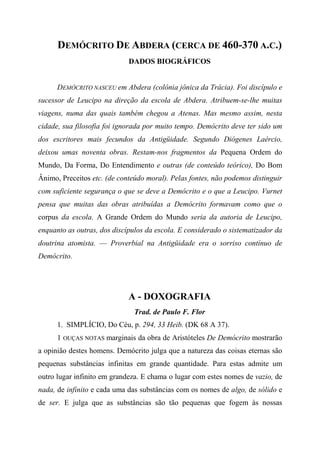 DEMÓCRITO DE ABDERA (CERCA DE 460-370 A.C.)
DADOS BIOGRÁFICOS
DEMÓCRITO NASCEU em Abdera (colônia jônica da Trácia). Foi discípulo e
sucessor de Leucipo na direção da escola de Abdera. Atribuem-se-lhe muitas
viagens, numa das quais também chegou a Atenas. Mas mesmo assim, nesta
cidade, sua filosofia foi ignorada por muito tempo. Demócrito deve ter sido um
dos escritores mais fecundos da Antigüidade. Segundo Diógenes Laércio,
deixou umas noventa obras. Restam-nos fragmentos da Pequena Ordem do
Mundo, Da Forma, Do Entendimento e outras (de conteúdo teórico), Do Bom
Ânimo, Preceitos etc. (de conteúdo moral). Pelas fontes, não podemos distinguir
com suficiente segurança o que se deve a Demócrito e o que a Leucipo. Vurnet
pensa que muitas das obras atribuídas a Demócrito formavam como que o
corpus da escola. A Grande Ordem do Mundo seria da autoria de Leucipo,
enquanto as outras, dos discípulos da escola. E considerado o sistematizador da
doutrina atomista. — Proverbial na Antigüidade era o sorriso contínuo de
Demócrito.
A - DOXOGRAFIA
Trad. de Paulo F. Flor
1. SIMPLÍCIO, Do Céu, p. 294, 33 Heib. (DK 68 A 37).
1 OUÇAS NOTAS marginais da obra de Aristóteles De Demócrito mostrarão
a opinião destes homens. Demócrito julga que a natureza das coisas eternas são
pequenas substâncias infinitas em grande quantidade. Para estas admite um
outro lugar infinito em grandeza. E chama o lugar com estes nomes de vazio, de
nada, de infinito e cada uma das substâncias com os nomes de algo, de sólido e
de ser. E julga que as substâncias são tão pequenas que fogem às nossas
 