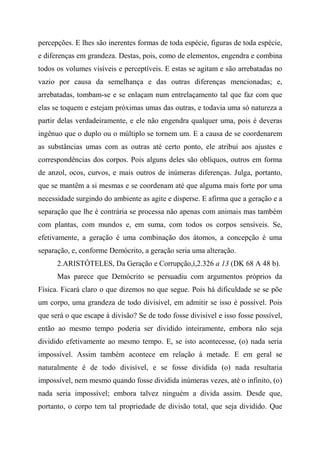 percepções. E lhes são inerentes formas de toda espécie, figuras de toda espécie,
e diferenças em grandeza. Destas, pois, como de elementos, engendra e combina
todos os volumes visíveis e perceptíveis. E estas se agitam e são arrebatadas no
vazio por causa da semelhança e das outras diferenças mencionadas; e,
arrebatadas, tombam-se e se enlaçam num entrelaçamento tal que faz com que
elas se toquem e estejam próximas umas das outras, e todavia uma só natureza a
partir delas verdadeiramente, e ele não engendra qualquer uma, pois é deveras
ingênuo que o duplo ou o múltiplo se tornem um. E a causa de se coordenarem
as substâncias umas com as outras até certo ponto, ele atribui aos ajustes e
correspondências dos corpos. Pois alguns deles são oblíquos, outros em forma
de anzol, ocos, curvos, e mais outros de inúmeras diferenças. Julga, portanto,
que se mantêm a si mesmas e se coordenam até que alguma mais forte por uma
necessidade surgindo do ambiente as agite e disperse. E afirma que a geração e a
separação que lhe é contrária se processa não apenas com animais mas também
com plantas, com mundos e, em suma, com todos os corpos sensíveis. Se,
efetivamente, a geração é uma combinação dos átomos, a concepção é uma
separação, e, conforme Demócrito, a geração seria uma alteração.
2.ARISTÓTELES, Da Geração e Corrupção,í,2.326 a 13 (DK 68 A 48 b).
Mas parece que Demócrito se persuadiu com argumentos próprios da
Física. Ficará claro o que dizemos no que segue. Pois há dificuldade se se põe
um corpo, uma grandeza de todo divisível, em admitir se isso é possível. Pois
que será o que escape à divisão? Se de todo fosse divisível e isso fosse possível,
então ao mesmo tempo poderia ser dividido inteiramente, embora não seja
dividido efetivamente ao mesmo tempo. E, se isto acontecesse, (o) nada seria
impossível. Assim também acontece em relação à metade. E em geral se
naturalmente é de todo divisível, e se fosse dividida (o) nada resultaria
impossível, nem mesmo quando fosse dividida inúmeras vezes, até o infinito, (o)
nada seria impossível; embora talvez ninguém a divida assim. Desde que,
portanto, o corpo tem tal propriedade de divisão total, que seja dividido. Que
 