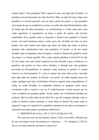 restará então? Uma grandeza? Não é possível, pois será algo não dividido, e a
grandeza era (teoricamente) de todo divisível. Mas, se nada for mais corpo nem
grandeza e a divisão persistir, esta ou será a partir de pontos, e sem grandeza
será aquilo de que se compõem as coisas, ou então não será absolutamente nada,
de modo que do nada nasceriam e se constituiriam, e o todo nada mais seria
senão aparência. E igualmente, se fosse a partir de pontos, não haveria
quantidade. Pois, quando estes se tocassem e fossem uma grandeza e fossem
juntos, em nada tornariam maior o todo; pois este, dividido em dois ou mais
pontos, não seria menor nem maior que antes, de modo que todos os pontos
reunidos não constituiriam nem uma grandeza. E mesmo se de um corpo
dividido algo se engendra como serragem, e assim se destaca da grandeza como
um corpo, é a mesma questão. Pois, como aquela grandeza é divisível? Se não
foi um corpo, mas uma forma separável ou uma afecção o que se destacou e a
grandeza são pontos ou tatos assim afetados, é absurdo que uma grandeza
provenha de não-grandezas. E, ademais, onde estariam os pontos? E seriam
imóveis ou movimentados? E o tato é sempre um entre duas coisas, havendo
pois algo além do contato, da divisão e do ponto. Se então alguém puser um
corpo, qualquer que seja, é totalmente divisível, seguem estas conseqüências. E
ainda, se, tendo dividido, eu componho madeira ou qualquer outro corpo,
novamente serão o mesmo e um só. E evidentemente é assim mesmo que eu
corte a madeira em qualquer ponto. Assim, então, ela é totalmente dividida em
potência. Que há então além da divisão? Se o que há é alguma afecção, como o
corpo se dissolve nessas afecções, e como delas se forma? Ou como estas se
separam? Logo, se é impossível à grandeza constituir-se de tatos ou de pontos, é
necessário que haja corpos e grandezas indivisíveis.
3. ARISTÓTELES, Física, VIII, 9. 265 b 24 (DK 68 A 58).
Por causa do vazio há movimento, dizem. E eles, com efeito, afirmam que
de um movimento local movimenta-se a natureza. — Cf. Simplício, 1318,33:
Isto é, os corpos naturais, primeiros e insecáveis.
 