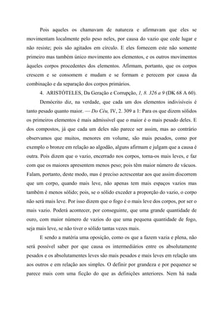 Pois aqueles os chamavam de natureza e afirmavam que eles se
movimentam localmente pelo peso neles, por causa do vazio que cede lugar e
não resiste; pois são agitados em círculo. E eles fornecem este não somente
primeiro mas também único movimento aos elementos, e os outros movimentos
àqueles corpos procedentes dos elementos. Afirmam, portanto, que os corpos
crescem e se consomem e mudam e se formam e perecem por causa da
combinação e da separação dos corpos primários.
4. ARISTÓTELES, Da Geração e Corrupção, 1, 8. 326 a 9 (DK 68 A 60).
Demócrito diz, na verdade, que cada um dos elementos indivisíveis é
tanto pesado quanto maior. — Do Céu, IV, 2. 309 a 1: Para os que dizem sólidos
os primeiros elementos é mais admissível que o maior é o mais pesado deles. E
dos compostos, já que cada um deles não parece ser assim, mas ao contrário
observamos que muitos, menores em volume, são mais pesados, como por
exemplo o bronze em relação ao algodão, alguns afirmam e julgam que a causa é
outra. Pois dizem que o vazio, encerrado nos corpos, torna-os mais leves, e faz
com que os maiores apresentem menos peso; pois têm maior número de vácuos.
Falam, portanto, deste modo, mas é preciso acrescentar aos que assim discorrem
que um corpo, quando mais leve, não apenas tem mais espaços vazios mas
também é menos sólido; pois, se o sólido exceder a proporção do vazio, o corpo
não será mais leve. Por isso dizem que o fogo é o mais leve dos corpos, por ser o
mais vazio. Poderá acontecer, por conseguinte, que uma grande quantidade de
ouro, com maior número de vazios do que uma pequena quantidade de fogo,
seja mais leve, se não tiver o sólido tantas vezes mais.
E sendo a matéria uma oposição, como os que a fazem vazia e plena, não
será possível saber por que causa os intermediários entre os absolutamente
pesados e os absolutamentes leves são mais pesados e mais leves em relação uns
aos outros e em relação aos simples. O definir por grandeza e por pequenez se
parece mais com uma ficção do que as definições anteriores. Nem há nada
 