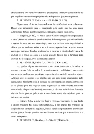absolutamente leve nem absolutamente em ascensão senão por conseqüência ou
por impulso e muitas coisas pequenas são mais pesadas que poucas grandes.
5. ARISTÓTELES, Física, //, 4. 195 b 36 (DK 68 A 68).
Alguns, com efeito, duvidam realmente da existência da sorte e do acaso.
Dizem que certamente nada é engendrado pela sorte, mas há uma causa
determinada de tudo quanto dizemos que provém do acaso ou da sorte.
— Simplício, p. 330, 14: Mas o verso "Como o antigo dito que proscreve
a sorte" parece ter sido feito para Demócrito. Pois este parece que teria utilizado
a noção de sorte em sua cosmologia, mas nos escritos mais especializados
afirma que de nenhuma coisa a sorte é causa, reportando-se a outras causas
como, por exemplo, de achar um tesouro é o cavar ou o plantio da oliveira, e de
quebrar-se o crânio do calvo é a águia quando deixou cair a tartaruga para
quebrar-lhe a carapaça. Pois assim narra Eudemo.
6. ARISTÓTELES, Física, II, 4. 196 a 24 (DK 68 A 69).
Há, porém, alguns que encaram como causa deste céu e de todos os
mundos o acaso. Pois, para eles, do acaso formou-se o turbilhão e o movimento
que separou os elementos primitivos e que estabeleceu o todo na ordem atual...
Afirmam que os animais e as plantas não são nem foram engendrados pelo
acaso, sendo realmente causa a natureza ou a inteligência ou alguma outra coisa
de tal gênero (pois não surge do acaso o que nasce de cada semente, mas desta
uma oliveira, daquela um homem); entretanto, o céu e os mais divinos dos seres
visíveis foram gerados pelo acaso, e semelhante causa não admitem para os
animais e as plantas.
— Epicuro, Sobre a Natureza, Papiro 1056 (ed. Gomperz): Os que desde
a origem trataram das causas suficientemente, e não apenas das primeiras se
ocupando mas também das segundas, muitas vezes não perceberam, embora em
muitos pontos fossem grandes, que facilitaram ao dizer que a necessidade e o
acaso tudo podem.
7. ARISTÓTELES, Da Alma, I, 2. 404 a 27 (DK 68 A 101).
 