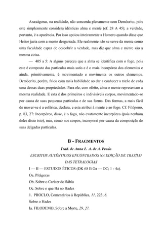 Anaxágoras, na realidade, não concorda plenamente com Demócrito, pois
este simplesmente considera idênticas alma e mente (cf. 28 A 45); a verdade,
portanto, é a aparência. Por isso apoiou inteiramente a Homero quando disse que
Heitor jazia com a mente desgarrada. Ele realmente não se serve da mente como
uma faculdade capaz de descobrir a verdade, mas diz que alma e mente são a
mesma coisa.
— 405 a 5: A alguns pareceu que a alma se identifica com o fogo, pois
este é composto das partículas mais sutis e é o mais incorpóreo dos elementos e
ainda, primitivamente, é movimentado e movimenta os outros elementos.
Demócrito, porém, falou com mais habilidade ao dar a conhecer a razão de cada
uma dessas duas propriedades. Para ele, com efeito, alma e mente representam a
mesma realidade. E esta é dos primeiros e indivisíveis corpos, movimentado-se
por causa de suas pequenas partículas e de sua forma. Das formas, a mais fácil
de mover-se é a esférica, declara, e esta atribui à mente e ao fogo. Cf. Filópono,
p. 83, 27: Incorpóreo, disse, é o fogo, não exatamente incorpóreo (pois nenhum
deles disse isto), mas, como nos corpos, incorporai por causa da composição de
suas delgadas partículas.
B - FRAGMENTOS
Trad. de Anna L. A. de A. Prado
ESCRITOS AUTÊNTICOS ENCONTRADOS NA EDIÇÃO DE TRASILO
DAS TETRALOGIAS
I — II — ESTUDOS ÉTICOS (DK 68 B Oa — OC; 1 - 4a).
Oa. Pitágoras
Ob. Sobre o Caráter do Sábio
Oc. Sobre o que Há no Hades
1. PROCLO, Comentários à República, 11, 223, 6.
Sobre o Hades
Ia. FILODEMO, Sobre a Morte, 29, 27.
 