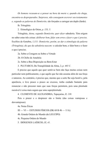 Os homens recusam-se a pensar na hora da morte e, quando ela chega,
encontra-os despreparados. Surpresos, não conseguem escrever seu testamentos
e, segundo as palavras de Demócrito, são forçados a carregar um duplo (fardo).
lb. Tritogênia
2. Etimológico de Orion, p. 153, 5.
Tritogênia, Atena, segundo Demócrito, quer dizer sabedoria. Têm origem
no saber estas três coisas: deliberar bem, falar sem erros e fazer o que é preciso.
Escólios de Genebra, 1,111: Demócrito, porém, ao dar a etimologia da palavra
(Tritogênia), diz que da sabedoria nascem: o calcular bem, o falar bem e o fazer
o que é preciso.
2a. Sobre a Coragem ou Sobre a Virtude
2b. O Chifre de Amaltéia
2c. Sobre a Boa Disposição ou Bem-Estar
3. PLUTARCO, Da Tranqüilidade da Alma, 2, p. 465 C.
E preciso que aquele que quer sentir-se bem não faça muitas coisas nem
particular nem publicamente, e que aquilo que faz não assuma além de sua força
e natureza. Ao contrário, é preciso que, mesmo que a sorte lhe seja hostil e, pela
aparência, o leve pouco a pouco ao excesso, tenha cuidado bastante para
renunciar e não procurar mais que suas forças permitem, pois uma plenitude
razoável é coisa mais segura que uma superplenitude.
4. CLEMENTE DE ALEXANDRIA, Tapeçarias, II, 130.
Pois o prazer e o desprazer são o limite (das coisas vantajosas e
desvantajosas).
4a. Notas Éticas
III — VI — ESTUDOS FÍSICOS (DK 68 B 4b — 11 k).
4b. Grande Ordem do Mundo (de LEUCIPO)
4c. Pequena Ordem do Mundo
5. DIÓGENES LAÉRCIO, IX, 41.
 