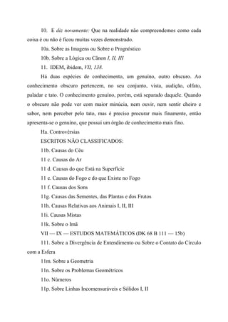 10. E diz novamente: Que na realidade não compreendemos como cada
coisa é ou não é ficou muitas vezes demonstrado.
10a. Sobre as Imagens ou Sobre o Prognóstico
10b. Sobre a Lógica ou Cânon I, II, III
11. IDEM, ibidem, VII, 138.
Há duas espécies de conhecimento, um genuíno, outro obscuro. Ao
conhecimento obscuro pertencem, no seu conjunto, vista, audição, olfato,
paladar e tato. O conhecimento genuíno, porém, está separado daquele. Quando
o obscuro não pode ver com maior minúcia, nem ouvir, nem sentir cheiro e
sabor, nem perceber pelo tato, mas é preciso procurar mais finamente, então
apresenta-se o genuíno, que possui um órgão de conhecimento mais fino.
Ha. Controvérsias
ESCRITOS NÃO CLASSIFICADOS:
11b. Causas do Céu
11 c. Causas do Ar
11 d. Causas do que Está na Superfície
11 e. Causas do Fogo e do que Existe no Fogo
11 f. Causas dos Sons
11g. Causas das Sementes, das Plantas e dos Frutos
11h. Causas Relativas aos Animais I, II, III
11i. Causas Mistas
11k. Sobre o Imã
VII — IX — ESTUDOS MATEMÁTICOS (DK 68 B 111 — 15b)
111. Sobre a Divergência de Entendimento ou Sobre o Contato do Círculo
com a Esfera
11m. Sobre a Geometria
11n. Sobre os Problemas Geométricos
11o. Números
11p. Sobre Linhas Incomensuráveis e Sólidos I, II
 