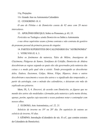 11q. Projeções
11r. Grande Ano ou Astronomia Calendário
12. CENSORINO 18, 8.
O ano de Filolau e de Demócrito consta de 82 anos com 28 meses
intercalares.
13. APOLÔNIO DÍSCQLO, Sobre os Pronomes, p. 65, 15.
Ferécides na Teologia e ainda Demócrito no Sobre a Astronomia
e nas obras supérstites usam a forma contrata e não contrata do genitivo
do pronome pessoal da primeira pessoa do singular.
14. PARTES SUPERSTITES DO CALENDÁRIO DA "ASTRONOMIA"
1. VITRUVIO IX, 6, 3.
Sobre os fenômenos da natureza, Tales de Mileto, Anaxágoras de
Clazômena, Pitágoras de Samos, Xenófanes de Colofão, Demócrito de Abdera
descobriram as regras segundo as quais eles são governados pela natureza das
coisas e o modo pelo qual vêm a existir. Tendo prosseguido as descobertas
deles, Eudoxo, Euctemon, Calipo, Meton, Filipe, Hiparco, Arato e outros
descobriram o nascimento e ocaso dos astros e o significado das tempestades, a
partir da astrologia, com o método dos calendários, e deixaram este mão do
explicado aos pósteros.
Idem, IX, 5, 4. Descrevi, de acordo com Demócrito, as figuras que no
mundo dos astros são modeladas e formadas pela natureza e pela mente divina,
apenas, porém, aquelas cujo nascente e ocaso podemos notar e contemplar com
nossos olhos.
2. EUDOXO, Arte Astronômica, col. 22, 21.
Solstício de inverno no 19° ou 20° dia. Do equinócio de outono ao
solstício de inverno, 91 dias.
3. GÊMINO, Introdução (Calendário do séc. II a.C, que contém extratos
do Calendário de Demócrito).
 