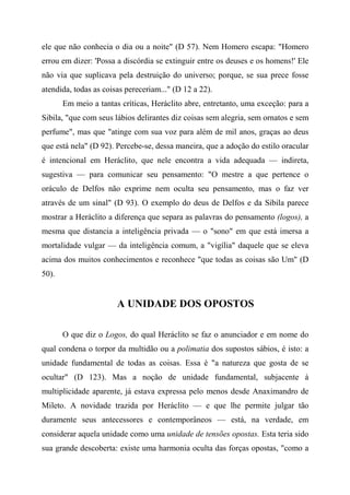 ele que não conhecia o dia ou a noite" (D 57). Nem Homero escapa: "Homero
errou em dizer: 'Possa a discórdia se extinguir entre os deuses e os homens!' Ele
não via que suplicava pela destruição do universo; porque, se sua prece fosse
atendida, todas as coisas pereceriam..." (D 12 a 22).
Em meio a tantas críticas, Heráclito abre, entretanto, uma exceção: para a
Sibila, "que com seus lábios delirantes diz coisas sem alegria, sem ornatos e sem
perfume", mas que "atinge com sua voz para além de mil anos, graças ao deus
que está nela" (D 92). Percebe-se, dessa maneira, que a adoção do estilo oracular
é intencional em Heráclito, que nele encontra a vida adequada — indireta,
sugestiva — para comunicar seu pensamento: "O mestre a que pertence o
oráculo de Delfos não exprime nem oculta seu pensamento, mas o faz ver
através de um sinal" (D 93). O exemplo do deus de Delfos e da Sibila parece
mostrar a Heráclito a diferença que separa as palavras do pensamento (logos), a
mesma que distancia a inteligência privada — o "sono" em que está imersa a
mortalidade vulgar — da inteligência comum, a "vigília" daquele que se eleva
acima dos muitos conhecimentos e reconhece "que todas as coisas são Um" (D
50).
A UNIDADE DOS OPOSTOS
O que diz o Logos, do qual Heráclito se faz o anunciador e em nome do
qual condena o torpor da multidão ou a polimatia dos supostos sábios, é isto: a
unidade fundamental de todas as coisas. Essa é "a natureza que gosta de se
ocultar" (D 123). Mas a noção de unidade fundamental, subjacente à
multiplicidade aparente, já estava expressa pelo menos desde Anaximandro de
Mileto. A novidade trazida por Heráclito — e que lhe permite julgar tão
duramente seus antecessores e contemporâneos — está, na verdade, em
considerar aquela unidade como uma unidade de tensões opostas. Esta teria sido
sua grande descoberta: existe uma harmonia oculta das forças opostas, "como a
 