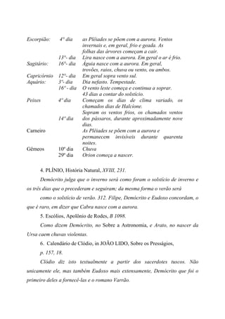 Escorpião: 4° dia
13°- dia
as Plêiades se põem com a aurora. Ventos
invernais e, em geral, frio e geada. As
folhas das árvores começam a cair.
Lira nasce com a aurora. Em geral o ar é frio.
Sagitário: 16°- dia Águia nasce com a aurora. Em geral,
trovões, raios, chuva ou vento, ou ambos.
Capricórnio 12°- dia Em geral sopra vento sul.
Aquário: 3º- dia
16º - dia
Dia nefasto. Tempestade.
O vento leste começa e continua a soprar.
43 dias a contar do solstício.
Peixes 4º dia
14º dia
Começam os dias de clima variado, os
chamados dias de Halcíone.
Sopram os ventos frios, os chamados ventos
dos pássaros, durante aproximadamente nove
dias.
Carneiro As Plêiades se põem com a aurora e
permanecem invisíveis durante quarenta
noites.
Gêmeos 10º dia
29º dia
Chuva
Orion começa a nascer.
4. PLÍNIO, História Natural, XVIII, 231.
Demócrito julga que o inverno será como foram o solstício de inverno e
os três dias que o precederam e seguiram; da mesma forma o verão será
como o solstício de verão. 312. Filipe, Demócrito e Eudoxo concordam, o
que é raro, em dizer que Cabra nasce com a aurora.
5. Escólios, Apolônio de Rodes, B 1098.
Como dizem Demócrito, no Sobre a Astronomia, e Arato, no nascer da
Ursa caem chuvas violentas.
6. Calendário de Clódio, in JOÃO LIDO, Sobre os Presságios,
p. 157, 18.
Clódio diz isto textualmente a partir dos sacerdotes tuscos. Não
unicamente ele, mas também Eudoxo mais extensamente, Demócrito que foi o
primeiro deles a fornecê-las e o romano Varrão.
 