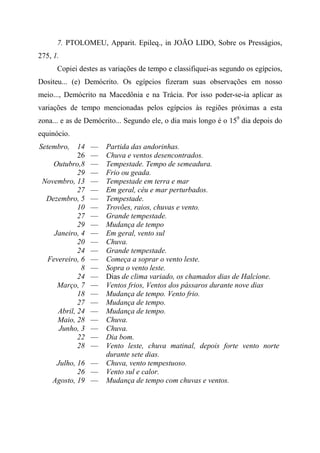 7. PTOLOMEU, Apparit. Epileq., in JOÃO LIDO, Sobre os Presságios,
275, 1.
Copiei destes as variações de tempo e classifiquei-as segundo os egípcios,
Dositeu... (e) Demócrito. Os egípcios fizeram suas observações em nosso
meio..., Demócrito na Macedônia e na Trácia. Por isso poder-se-ia aplicar as
variações de tempo mencionadas pelos egípcios às regiões próximas a esta
zona... e as de Demócrito... Segundo ele, o dia mais longo é o 159
dia depois do
equinócio.
Setembro, 14 — Partida das andorinhas.
26 — Chuva e ventos desencontrados.
Outubro,8 — Tempestade. Tempo de semeadura.
29 — Frio ou geada.
Novembro, 13 — Tempestade em terra e mar
27 — Em geral, céu e mar perturbados.
Dezembro, 5 — Tempestade.
10 — Trovões, raios, chuvas e vento.
27 — Grande tempestade.
29 — Mudança de tempo
Janeiro, 4 — Em geral, vento sul
20 — Chuva.
24 — Grande tempestade.
Fevereiro, 6 — Começa a soprar o vento leste.
8 — Sopra o vento leste.
24 — Dias de clima variado, os chamados dias de Halcíone.
Março, 7 — Ventos frios, Ventos dos pássaros durante nove dias
18 — Mudança de tempo. Vento frio.
27 — Mudança de tempo.
Abril, 24 — Mudança de tempo.
Maio, 28 — Chuva.
Junho, 3 — Chuva.
22 — Dia bom.
28 — Vento leste, chuva matinal, depois forte vento norte
durante sete dias.
Julho, 16 — Chuva, vento tempestuoso.
26 — Vento sul e calor.
Agosto, 19 — Mudança de tempo com chuvas e ventos.
 