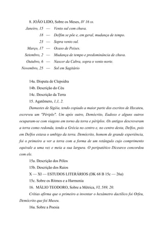 8. JOÃO LIDO, Sobre os Meses, IV 16 ss.
Janeiro, 15 — Vento sul com chuva.
18 — Delfim se põe e, em geral, mudança de tempo.
23 — Sopra vento sul.
Março, 17 — Ocaso de Peixes.
Setembro, 2 — Mudança de tempo e predominância de chuva.
Outubro, 6 — Nascer da Cabra, sopra o vento norte.
Novembro, 25 — Sol em Sagitário
14a. Disputa de Clepsidra
14b. Descrição do Céu
14c. Descrição da Terra
15. Agatêmero, 1,1, 2.
Damastes de Sigéia, tendo copiado a maior parte dos escritos de Hecateu,
escreveu um "Périplo". Um após outro, Demócrito, Eudoxo e alguns outros
ocuparam-se com viagens em torno da terra e périplos. Os antigos descreveram
a terra como redonda, tendo a Grécia no centro e, no centro desta, Delfos, pois
em Delfos estava o umbigo da terra. Demócrito, homem de grande experiência,
foi o primeiro a ver a terra com a forma de um retângulo cujo comprimento
equivale a uma vez e meia a sua largura. O peripatético Dicearco concordou
com ele.
15a. Descrição dos Pólos
15b. Descrição dos Raios
X — XI — ESTUDOS LITERÁRIOS (DK 68 B 15c — 26a)
15c. Sobre os Ritmos e a Harmonia
16. MÁLIO TEODORO, Sobre a Métrica, VI, 589, 20.
Crítias afirma que o primeiro a inventar o hexâmetro dactílico foi Orfeu,
Demócrito que foi Museu.
16a. Sobre a Poesia
 