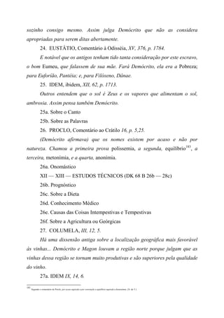 sozinho consigo mesmo. Assim julga Demócrito que não as considera
apropriadas para serem ditas abertamente.
24. EUSTÁTIO, Comentário à Odisséia, XV, 376, p. 1784.
E notável que os antigos tenham tido tanta consideração por este escravo,
o bom Eumeu, que falassem de sua mãe. Fará Demócrito, ela era a Pobreza;
para Euforíão, Pantéia; e, para Filóxeno, Dânae.
25. IDEM, ibidem, XII, 62, p. 1713.
Outros entendem que o sol é Zeus e os vapores que alimentam o sol,
ambrosia. Assim pensa também Demócrito.
25a. Sobre o Canto
25b. Sobre as Palavras
26. PROCLO, Comentário ao Crátilo 16, p. 5,25.
(Demócrito afirmava) que os nomes existem por acaso e não por
natureza. Chamou a primeira prova polissemia, a segunda, equilíbrio183
, a
terceira, metonímia, e a quarta, anonímia.
26a. Onomástico
XII — XIII — ESTUDOS TÉCNICOS (DK 68 B 26b — 28c)
26b. Prognóstico
26c. Sobre a Dieta
26d. Conhecimento Médico
26e. Causas das Coisas Intempestivas e Tempestivas
26f. Sobre a Agricultura ou Geórgicas
27. COLUMELA, III, 12, 5.
Há uma dissensão antiga sobre a localização geográfica mais favorável
às vinhas... Demócrito e Magon louvam a região norte porque julgam que as
vinhas dessa região se tornam muito produtivas e são superiores pela qualidade
do vinho.
27a. IDEM IX, 14, 6.
183
Segundo o comentário de Proclo, por acaso equivale a por convenção e equilíbrio equivale a honionímia. (N. do T.)
 
