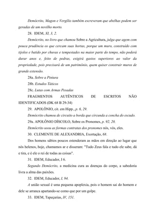 Demócrito, Magon e Vergílio também escreveram que abelhas podem ser
geradas de um novilho morto.
28. IDEM, XI, 3, 2.
Demócrito, no livro que chamou Sobre a Agricultura, julga que agem com
pouca prudência os que cercam suas hortas, porque um muro, construído com
tijolos e batido por chuvas e tempestades na maior parte do tempo, não poderá
durar anos e, feito de pedras, exigirá gastos superiores ao valor da
propriedade, pois precisará de um patrimônio, quem quiser construir muros de
grande extensão.
28a. Sobre a Pintura
28b. Estudos Táticos
28c. Lutas com Armas Pesadas
FRAGMENTOS AUTÊNTICOS DE ESCRITOS NÃO
IDENTIFICADOS (DK 68 B 29-34)
29. APOLÔNIO, cit. em Hipp., p. 6, 29.
Demócrito chamou de circuito a borda que circunda a concha do escudo.
29a. APOLÔNIO DÍSCOLO, Sobre os Pronomes, p. 92, 20.
Demócrito usou as formas contratas dos pronomes nós, vós, eles.
30. CLEMENTE DE ALEXANDRIA, Exortação, 68.
Dos homens sábios poucos estenderam as mãos em direção ao lugar que
nós helenos, hoje, chamamos ar e disseram: "Tudo Zeus fala e tudo ele sabe, dá
e tira, e é ele o rei de todas as coisas".
31. IDEM, Educador, I 6.
Segundo Demócrito, a medicina cura as doenças do corpo, a sabedoria
livra a alma das paixões.
32. IDEM, Educador, I, 94.
A união sexual é uma pequena apoplexia, pois o homem sai do homem e
dele se arranca apartando-se como que por um golpe.
33. IDEM, Tapeçarias, IV, 151.
 