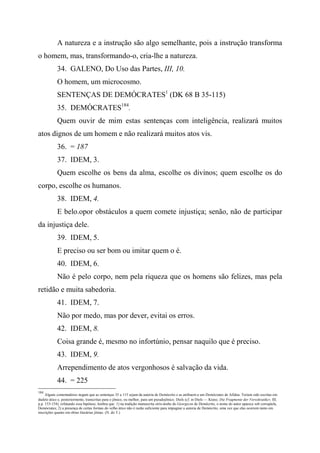 A natureza e a instrução são algo semelhante, pois a instrução transforma
o homem, mas, transformando-o, cria-lhe a natureza.
34. GALENO, Do Uso das Partes, III, 10.
O homem, um microcosmo.
SENTENÇAS DE DEMÓCRATES1
(DK 68 B 35-115)
35. DEMÓCRATES184
.
Quem ouvir de mim estas sentenças com inteligência, realizará muitos
atos dignos de um homem e não realizará muitos atos vis.
36. = 187
37. IDEM, 3.
Quem escolhe os bens da alma, escolhe os divinos; quem escolhe os do
corpo, escolhe os humanos.
38. IDEM, 4.
E belo.opor obstáculos a quem comete injustiça; senão, não de participar
da injustiça dele.
39. IDEM, 5.
E preciso ou ser bom ou imitar quem o é.
40. IDEM, 6.
Não é pelo corpo, nem pela riqueza que os homens são felizes, mas pela
retidão e muita sabedoria.
41. IDEM, 7.
Não por medo, mas por dever, evitai os erros.
42. IDEM, 8.
Coisa grande é, mesmo no infortúnio, pensar naquilo que é preciso.
43. IDEM, 9.
Arrependimento de atos vergonhosos é salvação da vida.
44. = 225
184
Alguns comentadores negam que as sentenças 35 a 115 sejam da autoria de Demócrito e as atribuem a um Demócrates de Afidna. Teriam sido escritas em
dialeto ático e, posteriormente, transcritas para o jônico, ou melhor, para um pseudojônico. Diels (cf. in Diels — Kranz, Die Fragmente der Vorsokratikcr, III,
p.p. 153-154), refutando essa hipótese, lembra que: 1) na tradição manuscrita sírio-árabe do Georgicon de Demócrito, o nome do autor aparece sob corruptela,
Demócrates; 2) a presença de certas formas do velho ático não é razão suficiente para impugnar a autoria de Demócrito, uma vez que elas ocorrem tanto em
inscrições quanto em obras literárias jônias. (N. do T.)
 