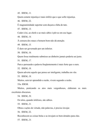 45. IDEM, 11.
Quem comete injustiça é mais infeliz que o que sofre injustiça.
46. IDEM, 22.
É magnanimidade suportar com doçura a falta de tato.
47. IDEM, 13.
Ceder à lei, ao chefe e ao mais sábio é pôr-se em seu lugar.
48. IDEM, 14.
À censura dos maus o homem bom não dá atenção.
49. IDEM, 15.
É duro ser governado por um inferior.
50. IDEM, 16.
Quem fosse totalmente submisso ao dinheiro jamais poderia ser justo.
51. IDEM, 17.
Para a persuasão a palavra freqüentemente é mais forte que o ouro.
52. IDEM, 18.
Quem adverte aquele que pensa ser inteligente, trabalha em vão.
53. IDEM, 19.
Muitos, sem ter aprendido a razão, vivem segundo a razão.
53a. IDEM.
Muitos, praticando os atos mais vergonhosos, elaboram os mais
excelentes discursos.
54. IDEM, 20.
Os tolos, quando infelizes, são sábios.
55. IDEM, 21.
Obras e ações de virtude, não palavras, é preciso invejar.
56. IDEM, 22.
Reconhecem as coisas belas e as invejam os bem dotados para elas.
57. IDEM, 23.
 