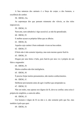 A boa natureza dos animais é a força do corpo; a dos homens, a
excelência do caráter.
58. IDEM, 23a.
As esperanças dos que pensam retamente são viáveis, as dos tolos
impossíveis.
59. IDEM, 24.
Nem arte, nem sabedoria é algo acessível, se não há aprendizado.
60. IDEM, 25.
E melhor acusar as próprias faltas que as alheias.
61. IDEM, 26.
Aqueles cujo caráter é bem ordenado vivem na boa ordem.
62. IDEM, 27.
O belo não é não cometer injustiça, mas nem mesmo querer fazê-lo.
63. IDEM, 28.
Elogiar por atos belos é belo, pois fazê-lo por atos vis é próprio de um
falso e enganador.
64. IDEM, 29.
Muitos eruditos não têm inteligência.
65. IDEM, 30.
É preciso forjar muitos pensamentos, não muitos conhecimentos.
66. IDEM, 31.
Deliberar previamente antes de agir é melhor que arrepender-se.
67. IDEM, 32.
Não em todos, mas apenas nos dignos de fé, deve-se confiar; uma coisa é
própria do simplório, a outra do sábio.
68. IDEM, 33.
Um homem é digno de fé ou não o é, não somente pelo que faz, mas
também é pelo que quer.
69. IDEM, 34.
 