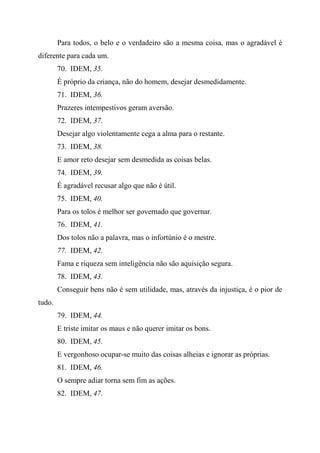 Para todos, o belo e o verdadeiro são a mesma coisa, mas o agradável é
diferente para cada um.
70. IDEM, 35.
É próprio da criança, não do homem, desejar desmedidamente.
71. IDEM, 36.
Prazeres intempestivos geram aversão.
72. IDEM, 37.
Desejar algo violentamente cega a alma para o restante.
73. IDEM, 38.
E amor reto desejar sem desmedida as coisas belas.
74. IDEM, 39.
É agradável recusar algo que não é útil.
75. IDEM, 40.
Para os tolos é melhor ser governado que governar.
76. IDEM, 41.
Dos tolos não a palavra, mas o infortúnio é o mestre.
77. IDEM, 42.
Fama e riqueza sem inteligência não são aquisição segura.
78. IDEM, 43.
Conseguir bens não é sem utilidade, mas, através da injustiça, é o pior de
tudo.
79. IDEM, 44.
E triste imitar os maus e não querer imitar os bons.
80. IDEM, 45.
E vergonhoso ocupar-se muito das coisas alheias e ignorar as próprias.
81. IDEM, 46.
O sempre adiar torna sem fim as ações.
82. IDEM, 47.
 