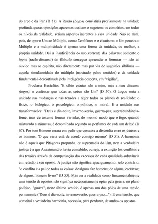do arco e da lira" (D 51). A Razão (Logos) consistiria precisamente na unidade
profunda que as oposições aparentes ocultam e sugerem: os contrários, em todos
os níveis da realidade, seriam aspectos inerentes a essa unidade. Não se trata,
pois, de opor o Um ao Múltiplo, como Xenófanes e o eleatismo: o Um penetra o
Múltiplo e a multiplicidade é apenas uma forma da unidade, ou melhor, a
própria unidade. Daí a insuficiência do uso corrente das palavras: somente o
logos (razão-discurso) do filósofo consegue apreender e formular — não ao
ouvido mas ao espírito, não diretamente mas por via de sugestões sibilinas —
aquela simultaneidade do múltiplo (mostrado pelos sentidos) e da unidade
fundamental (descortinada pela inteligência desperta, em "vigília").
Proclama Heráclito: "E sábio escutar não a mim, mas a meu discurso
(logos), e confessar que todas as coisas são Um" (D 50). O Logos seria a
unidade nas mudanças e nas tensões a reger todos os planos da realidade: o
físico, o biológico, o psicológico, o político, o moral. E a unidade nas
transformações: "Deus é dia-noite, inverno-verão, guerra-paz, superabundância-
fome; mas ele assume formas variadas, do mesmo modo que o fogo, quando
misturado a arômatas, é denominado segundo os perfumes de cada um deles" (D
67). Por isso Homero errara em pedir que cessasse a discórdia entre os deuses e
os homens: "O que varia está de acordo consigo mesmo" (D 51). A harmonia
não é aquela que Pitágoras propunha, de supremacia do Um, nem a verdadeira
justiça é a que Anaximandro havia concebido, ou seja, a extinção dos conflitos e
das tensões através da compensação dos excessos de cada qualidade-substância
em relação a seu oposto. A justiça não significa apaziguamento: pelo contrário,
"o conflito é o pai de todas as coisas: de alguns faz homens; de alguns, escravos;
de alguns, homens livres" (D 53). Mas ver a realidade como fundamentalmente
uma tensão de opostos não significa necessariamente optar pela guerra, no plano
político, "guerra", neste último sentido, é apenas um dos pólos de uma tensão
permanente ("Deus é dia-noite, inverno-verão, guerra-paz..."). E essa tensão, que
constitui a verdadeira harmonia, necessita, para perdurar, de ambos os opostos.
 
