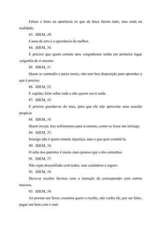 Falsos e bons na aparência os que de boca fazem tudo, mas nada na
realidade.
83. IDEM, 49.
Causa de erro é a ignorância do melhor.
84. IDEM, 50.
E preciso que quem comete atos vergonhosos tenha em primeiro lugar
vergonha de si mesmo.
85. IDEM, 51.
Quem se contradiz e paira muito, não tem boa disposição para aprender o
que é preciso.
86. IDEM, 52.
E cupidez falar sobre tudo e não querer ouvir nada.
87. IDEM, 53.
E preciso guardar-se do mau, para que ele não aproveite uma ocasião
propícia.
88. IDEM, 54.
Quem inveja, traz sofrimentos para si mesmo, como se fosse um inimigo.
89. IDEM, 55.
Inimigo não é quem comete injustiça, mas o que quer cometê-la.
90. IDEM, 56.
O ódio dos parentes é muito mais penoso que o dos estranhos.
91. IDEM, 57.
Não sejas desconfiado com todos, mas cuidadoso e seguro.
92. IDEM, 58.
Deve-se receber favores com a intenção de corresponder com outros
maiores.
93. IDEM, 59.
Ao prestar um favor, examina quem o recebe; não venha ele, por ser falso,
pagar um bem com o mal.
 