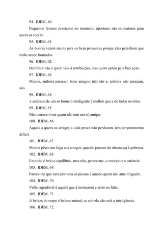 94. IDEM, 60.
Pequenos favores prestados no momento oportuno são os maiores para
quem os recebe.
95. IDEM, 61.
As honras valem muito para os bem pensantes porque eles percebem que
estão sendo honrados.
96. IDEM, 62.
Benfeitor não é quem visa à retribuição, mas quem optou pela boa ação.
97. IDEM, 63.
Muitos, embora pareçam bons amigos, não são e, embora não pareçam,
são.
98. IDEM, 64.
A amizade de um só homem inteligente é melhor que a de todos os tolos.
99. IDEM, 65.
Não merece viver quem não tem um só amigo.
100. IDEM, 66.
Aquele a quem os amigos a toda prova não perduram, tem temperamento
difícil.
101. IDEM, 67.
Muitos põem em fuga aos amigos, quando passam da abastança à pobreza.
102. IDEM, 68.
Em tudo é belo o equilíbrio, mas não, parece-me, o excesso e a carência.
103. IDEM, 69.
Parece-me que nem por uma só pessoa é amado quem não ama ninguém.
104. IDEM, 70.
Velho agradável é aquele que é insinuante e sério no falar.
105. IDEM, 71.
A beleza do corpo é beleza animal, se sob ela não está a inteligência.
106. IDEM, 72.
 