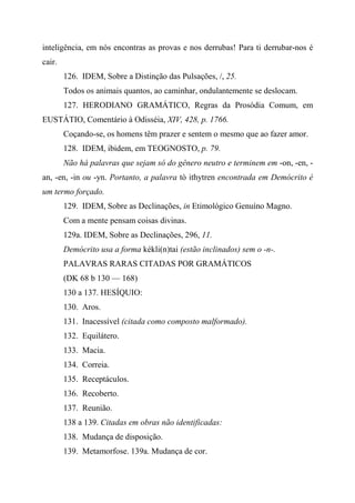 inteligência, em nós encontras as provas e nos derrubas! Para ti derrubar-nos é
cair.
126. IDEM, Sobre a Distinção das Pulsações, /, 25.
Todos os animais quantos, ao caminhar, ondulantemente se deslocam.
127. HERODIANO GRAMÁTICO, Regras da Prosódia Comum, em
EUSTÁTIO, Comentário à Odisséia, XIV, 428, p. 1766.
Coçando-se, os homens têm prazer e sentem o mesmo que ao fazer amor.
128. IDEM, ibidem, em TEOGNOSTO, p. 79.
Não há palavras que sejam só do gênero neutro e terminem em -on, -en, -
an, -en, -in ou -yn. Portanto, a palavra tò ithytren encontrada em Demócrito é
um termo forçado.
129. IDEM, Sobre as Declinações, in Etimológico Genuíno Magno.
Com a mente pensam coisas divinas.
129a. IDEM, Sobre as Declinações, 296, 11.
Demócrito usa a forma kékli(n)tai (estão inclinados) sem o -n-.
PALAVRAS RARAS CITADAS POR GRAMÁTICOS
(DK 68 b 130 — 168)
130 a 137. HESÍQUIO:
130. Aros.
131. Inacessível (citada como composto malformado).
132. Equilátero.
133. Macia.
134. Correia.
135. Receptáculos.
136. Recoberto.
137. Reunião.
138 a 139. Citadas em obras não identificadas:
138. Mudança de disposição.
139. Metamorfose. 139a. Mudança de cor.
 