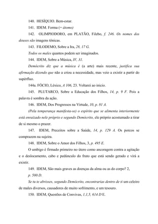 140. HESÍQUIO. Bem-estar.
141. IDEM. Forma (= átomo)
142. OLIMPIODORO, em PLATÃO, Filebo, f. 246. Os nomes dos
deuses são imagens tônicas.
143. FILODEMO, Sobre a Ira, 28, 17 G.
Todos os males quantos podem ser imaginados.
144. IDEM, Sobre a Música, IV, 31.
Demócrito diz que a música é (a arte) mais recente, justifica sua
afirmação dizendo que não a criou a necessidade, mas veio a existir a partir do
supérfluo.
144a. FÓCIO, Léxico, A 106, 23. Voltarei ao inicio.
145. PLUTARCO, Sobre a Educação dos Filhos, 14, p. 9 F. Pois a
palavra é sombra da ação.
146. IDEM, Dos Progressos na Virtude, 10, p. 81 A.
(Pela temperança manifesta-se) o espírito que se alimenta interiormente
está enraizado nele próprio e segundo Demócrito, ele próprio acostumado a tirar
de si mesmo o prazer.
147. IDEM, Preceitos sobre a Saúde, 14, p. 129 A. Os porcos se
comprazem na sujeira.
148. IDEM, Sobre o Amor dos Filhos, 3, p. 495 E.
O umbigo é firmado primeiro no útero como ancoragem contra a agitação
e o deslocamento, cabo e pedúnculo do fruto que está sendo gerado e virá a
existir.
149. IDEM, São mais graves as doenças da alma ou as do corpo? 2,
p. 500 D.
Se tu te abrisses, segundo Demócrito, encontrarias dentro de ti um celeiro
de males diversos, causadores de muito sofrimento, e um tesouro.
150. IDEM, Questões de Convivas, 1,1,5, 614 D E.
 