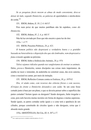 Se as pesquisas fáceis movem as almas de modo conveniente, deve-se
deixar de lado, segundo Demócrito, as palavras de quereladores e enrola-dores
de corda.185
151. IDEM, ibidem, II, 10, 2, 6. 643 F.
Pois num peixe de que muitos partilham não há espinhos, como diz
Demócrito.
152. IDEM, ibidem, IV, 2, 4, p. 665 F.
Não há luz enviada por Zeus que não encerre a pura luz do éter.
152a. = A 77.
153. IDEM, Preceitos Políticos, 28, p. 821.
O homem político não desprezará a verdadeira honra e a gratidão
baseada na benevolência e disposição dos que são lembrados, nem desprezará a
fama evitando agradar ao próximo.
154. IDEM, Sobre a Solércia dos Animais, 20, p. 974.
Talvez sejamos ridículos quando nos vangloriamos de ensinar os animais.
Deles, prova-o Demócrito, somos discípulos nas coisas mais importantes: da
aranha no tecer e remendar, da andorinha no construir casas, das aves canoras,
cisne e rouxinol no cantar, por meio da imitação.
155. IDEM, Reflexões Comuns contra os Estóicos, 39, p. 1079 E.
Ora, vê ainda como, com recursos das ciências físicas e com sucesso,
(Crisipo) fez frente a Demócrito deixando-o sem saída: Se um cone fosse
cortado junto à base por um plano, o que se deveria pensar sobre a superfície das
partes cortadas? Seriam iguais ou desiguais? Sendo desiguais, farão irregular o
cone, pois nele haveria muitas incisões em forma de degraus e muitas asperezas.
Sendo iguais, as partes cortadas serão iguais e o cone terá a aparência de um
cilindro, porque constituído de círculos iguais e não desiguais, coisa que é
absurdo muito grande.
155a. ARISTÓTELES, Do Céu, III, 8, 307 a 17.
185
Isto é, aqueles que torcem o verdadeiro sentido das palavras. (N. do T.)
 