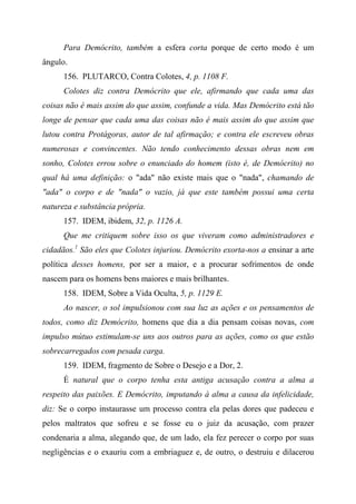 Para Demócrito, também a esfera corta porque de certo modo é um
ângulo.
156. PLUTARCO, Contra Colotes, 4, p. 1108 F.
Colotes diz contra Demócrito que ele, afirmando que cada uma das
coisas não é mais assim do que assim, confunde a vida. Mas Demócrito está tão
longe de pensar que cada uma das coisas não é mais assim do que assim que
lutou contra Protágoras, autor de tal afirmação; e contra ele escreveu obras
numerosas e convincentes. Não tendo conhecimento dessas obras nem em
sonho, Colotes errou sobre o enunciado do homem (isto é, de Demócrito) no
qual há uma definição: o "ada" não existe mais que o "nada", chamando de
"ada" o corpo e de "nada" o vazio, já que este também possui uma certa
natureza e substância própria.
157. IDEM, ibidem, 32, p. 1126 A.
Que me critiquem sobre isso os que viveram como administradores e
cidadãos.1
São eles que Colotes injuriou. Demócrito exorta-nos a ensinar a arte
política desses homens, por ser a maior, e a procurar sofrimentos de onde
nascem para os homens bens maiores e mais brilhantes.
158. IDEM, Sobre a Vida Oculta, 5, p. 1129 E.
Ao nascer, o sol impulsionou com sua luz as ações e os pensamentos de
todos, como diz Demócrito, homens que dia a dia pensam coisas novas, com
impulso mútuo estimulam-se uns aos outros para as ações, como os que estão
sobrecarregados com pesada carga.
159. IDEM, fragmento de Sobre o Desejo e a Dor, 2.
É natural que o corpo tenha esta antiga acusação contra a alma a
respeito das paixões. E Demócrito, imputando à alma a causa da infelicidade,
diz: Se o corpo instaurasse um processo contra ela pelas dores que padeceu e
pelos maltratos que sofreu e se fosse eu o juiz da acusação, com prazer
condenaria a alma, alegando que, de um lado, ela fez perecer o corpo por suas
negligências e o exauriu com a embriaguez e, de outro, o destruiu e dilacerou
 