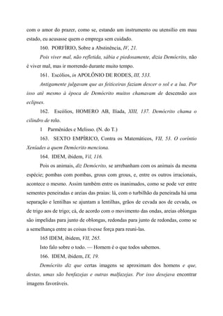 com o amor do prazer, como se, estando um instrumento ou utensílio em mau
estado, eu acusasse quem o emprega sem cuidado.
160. PORFÍRIO, Sobre a Abstinência, IV, 21.
Pois viver mal, não refletida, sábia e piedosamente, dizia Demócrito, não
é viver mal, mas ir morrendo durante muito tempo.
161. Escólios, in APOLÔNIO DE RODES, III, 533.
Antigamente julgavam que as feiticeiras faziam descer o sol e a lua. Por
isso até mesmo à época de Demócrito muitos chamavam de descensão aos
eclipses.
162. Escólios, HOMERO AB, Ilíada, XIII, 137. Demócrito chama o
cilindro de rolo.
1 Parmênides e Melisso. (N. do T.)
163. SEXTO EMPÍRICO, Contra os Matemáticos, VII, 53. O coríntio
Xeníades a quem Demócrito menciona.
164. IDEM, ibidem, Vil, 116.
Pois os animais, diz Demócrito, se arrebanham com os animais da mesma
espécie; pombas com pombas, grous com grous, e, entre os outros irracionais,
acontece o mesmo. Assim também entre os inanimados, como se pode ver entre
sementes peneiradas e areias das praias: lá, com o turbilhão da peneirada há uma
separação e lentilhas se ajuntam a lentilhas, grãos de cevada aos de cevada, os
de trigo aos de trigo; cá, de acordo com o movimento das ondas, areias oblongas
são impelidas para junto de oblongas, redondas para junto de redondas, como se
a semelhança entre as coisas tivesse força para reuni-las.
165 IDEM, ibidem, VII, 265.
Isto falo sobre o todo. — Homem é o que todos sabemos.
166. IDEM, ibidem, IX, 19.
Demócrito diz que certas imagens se aproximam dos homens e que,
destas, umas são benfazejas e outras malfazejas. Por isso desejava encontrar
imagens favoráveis.
 