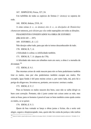 167. SIMPLÍCIO, Física, 327, 24.
Um turbilhão de todas as espécies de formas (= átomos) se separou do
todo.
168. IDEM, ibidem, 2318, 34.
A estas coisas (i. e., os átomos) eles (i. e., os discípulos de Demócrito)
chamavam natureza, pois diziam que elas estão aspergidas em todas as direções.
FRAGMENTOS CONSERVADOS NA OBRA DE ESTOBEU
(DK 68 B 169 — 297)
169. ESTOBEU, II, 1,12.
Não desejes saber tudo, para que não te tornes desconhecedor de tudo.
170. IDEM, ÍI, 7, 3i.
A felicidade é a alma e a infelicidade também.
171. IDEM, II, 7, 3i. (depois de 170).
A felicidade não mora em rebanhos nem em ouro; a alma é a moradia da
divindade.186
172. IDEM, II, 9,1.
Das mesmas coisas de onde nascem para nós os bens poderíamos também
tirar os males, mas por elas poderíamos também escapar aos males. Por
exemplo, água funda é útil para muitas coisas e, por outro lada, má, pois há o
perigo de afogar-nos. Inventou-se, portanto, um recurso: ensinar a nadar.
173. IDEM, II, 9, 2.
Para os homens os males nascem dos bens, caso não se saiba dirigir os
bens com correção. Portanto, não é justo contar tais coisas entre as más, mas
entre as boas; para os homens é possível usar os bens também como ajuda contra
os males, se se quiser.
174. IDEM, II, 9, 3.
Quem de boa vontade se lança a obras justas e lícitas, dia e noite está
alegre, seguro e despreocupado; mas, quem não faz conta da justiça e não realiza
186
Impossível traduzir o jogo de palavras que é evidente no texto grego: daímott (- divindade) ê um dos elementos da palavra eudaimonía (= felicidade). (N. do
T.)
 